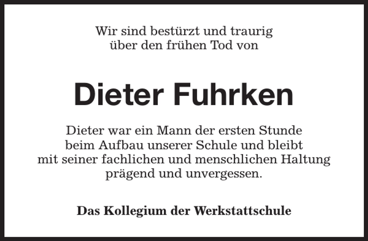<p>Wir sind bestürzt und traurig<br />über den frühen Tod von</p><p>Dieter Fuhrken<br />Dieter war ein Mann der ersten Stunde<br />beim Aufbau unserer Schule und bleibt<br />mit seiner fachlichen und menschlichen Haltung<br />prägend und unvergessen.<br />Das Kollegium der Werkstattschule</p>