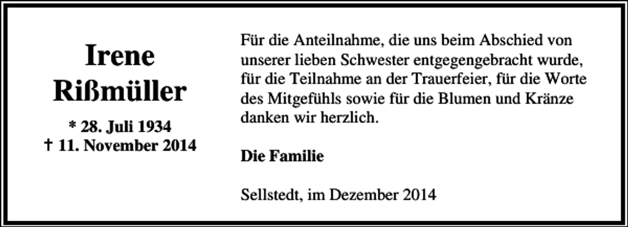 <p>Irene<br />Rißmüller<br />* 28. Juli 1934<br />11. November 2014</p><p>Für die Anteilnahme, die uns beim Abschied von<br />unserer lieben Schwester entgegengebracht wurde,<br />für die Teilnahme an der Trauerfeier, für die Worte<br />des Mitgefühls sowie für die Blumen und Kränze<br />danken wir herzlich.<br />Die Familie<br />Sellstedt, im Dezember 2014</p>