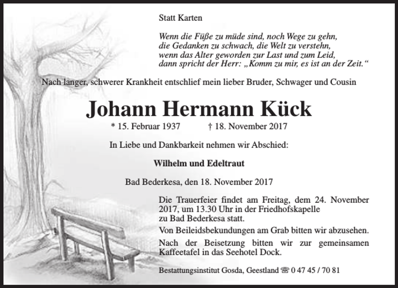 <p>Statt Karten<br />Wenn die Füße zu müde sind, noch Wege zu gehn,<br />die Gedanken zu schwach, die Welt zu verstehn,<br />wenn das Alter geworden zur Last und zum Leid,<br />dann spricht der Herr: „Komm zu mir, es ist an der Zeit.“<br />Nach langer, schwerer Krankheit entschlief mein lieber Bruder, Schwager und Cousin</p><p>Johann Hermann Kück<br />* 15. Februar 1937</p><p>† 18. November 2017</p><p>In Liebe und Dankbarkeit nehmen wir Abschied:<br />Wilhelm und Edeltraut<br />Bad Bederkesa, den 18. November 2017<br />Die Trauerfeier findet am Freitag, dem 24. November<br />2017, um 13.30 Uhr in der Friedhofskapelle<br />zu Bad Bederkesa statt.<br />Von Beileidsbekundungen am Grab bitten wir abzusehen.<br />Nach der Beisetzung bitten wir zur gemeinsamen<br />Kaffeetafel in das Seehotel Dock.<br />Bestattungsinstitut Gosda, Geestland s 0 47 45 / 70 81</p>