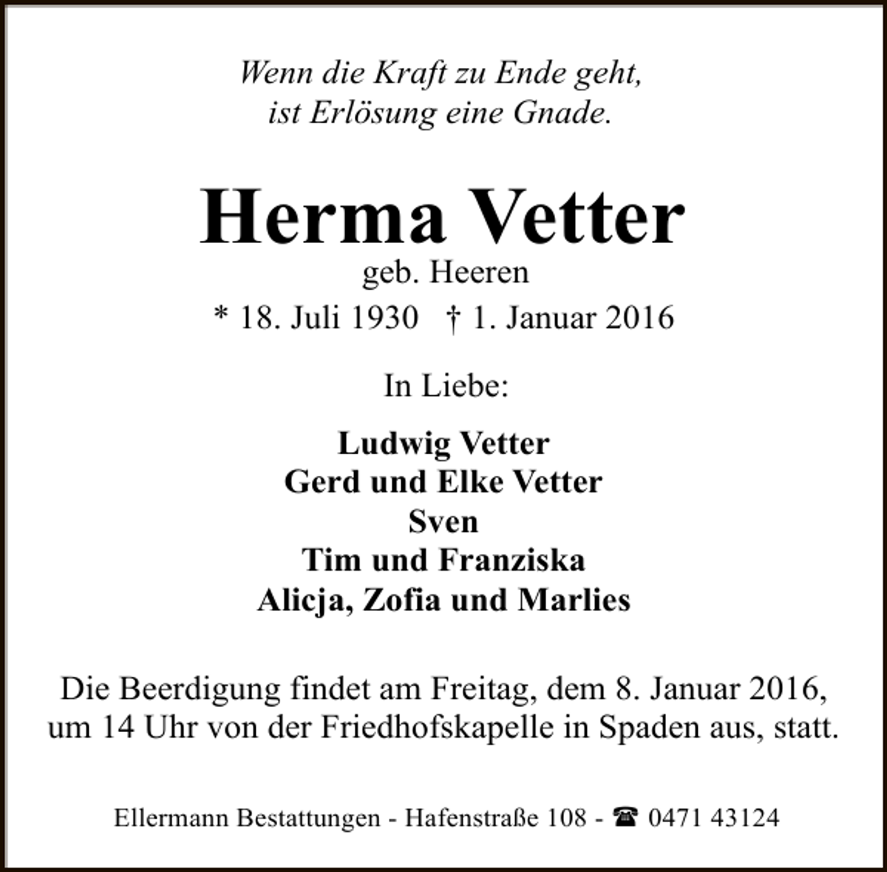 <p>Wenn die Kraft zu Ende geht,<br />ist Erlösung eine Gnade.</p><p>Herma Vetter<br />geb. Heeren<br />* 18. Juli 1930 † 1. Januar 2016<br />In Liebe:<br />Ludwig Vetter<br />Gerd und Elke Vetter<br />Sven<br />Tim und Franziska<br />Alicja, Zofia und Marlies<br />Die Beerdigung findet am Freitag, dem 8. Januar 2016,<br />um 14 Uhr von der Friedhofskapelle in Spaden aus, statt.<br />Ellermann Bestattungen - Hafenstraße 108 - ( 0471 43124</p>