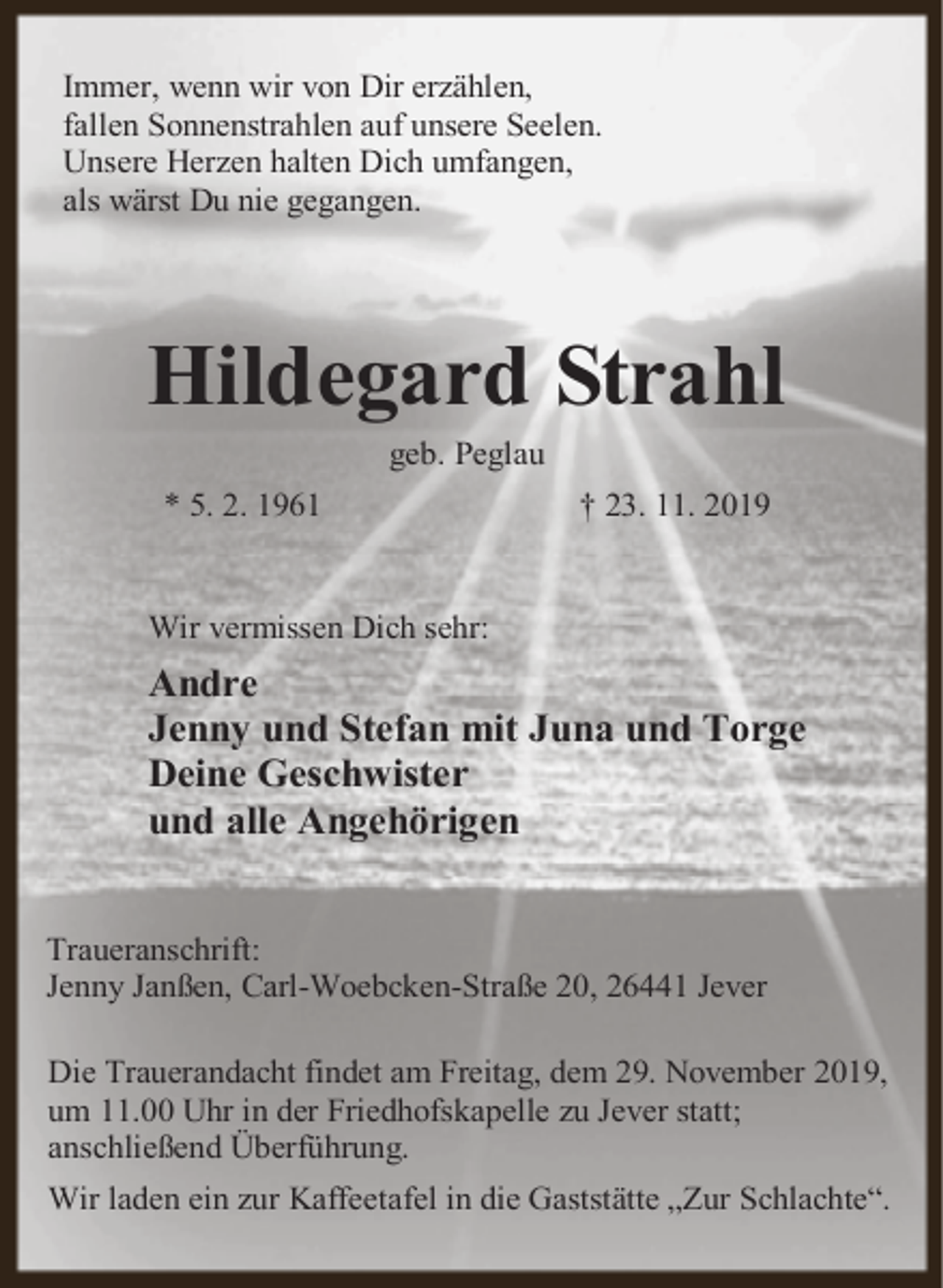 <p>Immer, wenn wir von Dir erzählen,<br />fallen Sonnenstrahlen auf unsere Seelen.<br />Unsere Herzen halten Dich umfangen,<br />als wärst Du nie gegangen.</p>
<p>Hildegard Strahl<br />geb. Peglau</p>
<p>* 5. 2. 1961</p>
<p>† 23. 11. 2019</p>
<p>Wir vermissen Dich sehr:</p>
<p>Andre<br />Jenny und Stefan mit Juna und Torge<br />Deine Geschwister<br />und alle Angehörigen<br />Traueranschrift:<br />Jenny Janßen, Carl-Woebcken-Straße 20, 26441 Jever<br />Die Trauerandacht findet am Freitag, dem 29. November 2019,<br />um 11.00 Uhr in der Friedhofskapelle zu Jever statt;<br />anschließend Überführung.<br />Wir laden ein zur Kaffeetafel in die Gaststätte „Zur Schlachte“.</p>