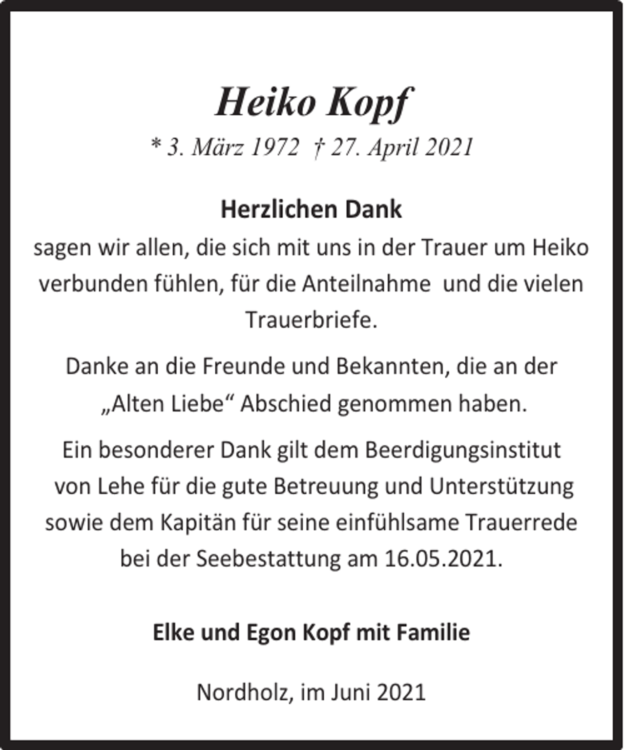 <p>Heiko Kopf<br />* 3. März 1972 † 27. April 2021</p><p>Herzlichen Dank<br />sagen wir allen, die sich mit uns in der Trauer um Heiko<br />verbunden fühlen, für die Anteilnahme und die vielen<br />Trauerbriefe.<br />Danke an die Freunde und Bekannten, die an der<br />„Alten Liebe“ Abschied genommen haben.<br />Ein besonderer Dank gilt dem Beerdigungsinstitut<br />von Lehe für die gute Betreuung und Unterstützung<br />sowie dem Kapitän für seine einfühlsame Trauerrede<br />bei der Seebestattung am 16.05.2021.<br />Elke und Egon Kopf mit Familie<br />Nordholz, im Juni 2021</p>