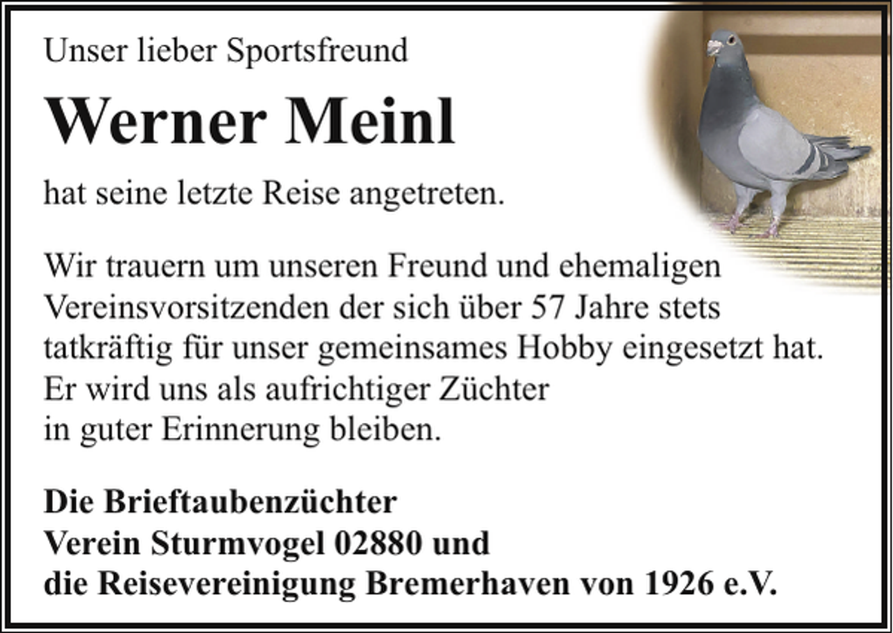 <p>Unser lieber Sportsfreund</p><p>Werner Meinl<br />hat seine letzte Reise angetreten.<br />Wir trauern um unseren Freund und ehemaligen<br />Vereinsvorsitzenden der sich über 57 Jahre stets<br />tatkräftig für unser gemeinsames Hobby eingesetzt hat.<br />Er wird uns als aufrichtiger Züchter<br />in guter Erinnerung bleiben.<br />Die Brieftaubenzüchter<br />Verein Sturmvogel 02880 und<br />die Reisevereinigung Bremerhaven von 1926 e.V.</p>