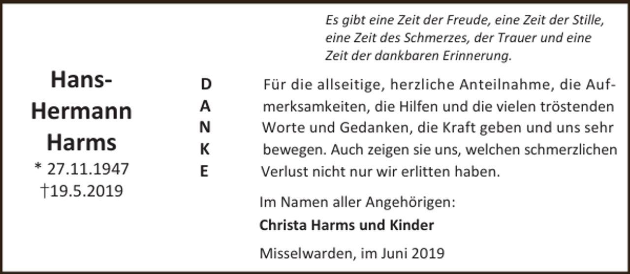 <p>HansHermann<br />Harms<br />* 27.11.1947<br />†19.5.2019</p><p>Es gibt eine Zeit der Freude, eine Zeit der Stille,<br />eine Zeit des Schmerzes, der Trauer und eine<br />Zeit der dankbaren Erinnerung.</p><p>D<br />A<br />N<br />K<br />E</p><p>Für die allseitige, herzliche Anteilnahme, die Aufmerksamkeiten, die Hilfen und die vielen tröstenden<br />Worte und Gedanken, die Kraft geben und uns sehr<br />bewegen. Auch zeigen sie uns, welchen schmerzlichen<br />Verlust nicht nur wir erlitten haben.<br />Im Namen aller Angehörigen:<br />Christa Harms und Kinder<br />Misselwarden, im Juni 2019</p>