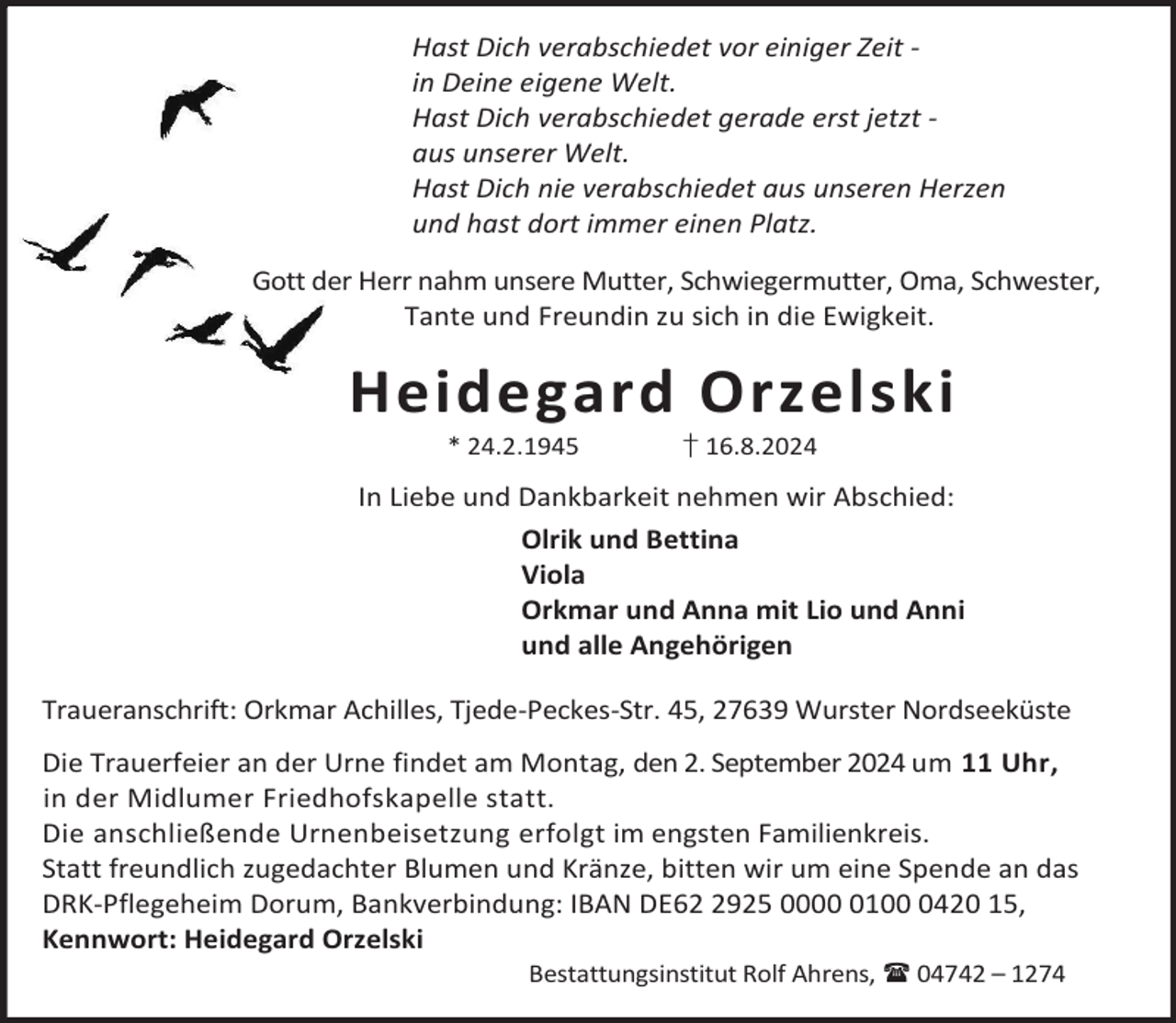 <p>Hast Dich verabschiedet vor einiger Zeit in Deine eigene Welt.<br />Hast Dich verabschiedet gerade erst jetzt aus unserer Welt.<br />Hast Dich nie verabschiedet aus unseren Herzen<br />und hast dort immer einen Platz.<br />Gott der Herr nahm unsere Mutter, Schwiegermutter, Oma, Schwester,<br />Tante und Freundin zu sich in die Ewigkeit.</p><p>Heidegard Orzelski<br />* 24.2.1945</p><p>† 16.8.2024</p><p>In Liebe und Dankbarkeit nehmen wir Abschied:<br />Olrik und Bettina<br />Viola<br />Orkmar und Anna mit Lio und Anni<br />und alle Angehörigen<br />Traueranschrift: Orkmar Achilles, Tjede-Peckes-Str. 45, 27639 Wurster Nordseeküste<br />Die Trauerfeier an der Urne findet am Montag, den 2. September 2024 um 11 Uhr,<br />in der Midlumer Friedhofskapelle statt.<br />Die anschließende Urnenbeisetzung erfolgt im engsten Familienkreis.<br />Statt freundlich zugedachter Blumen und Kränze, bitten wir um eine Spende an das<br />DRK-Pflegeheim Dorum, Bankverbindung: IBAN DE6925 00010420 15,<br />Kennwort: Heidegard Orzelski<br />Bestattungsinstitut Rolf Ahrens,  04742 – 1274</p>