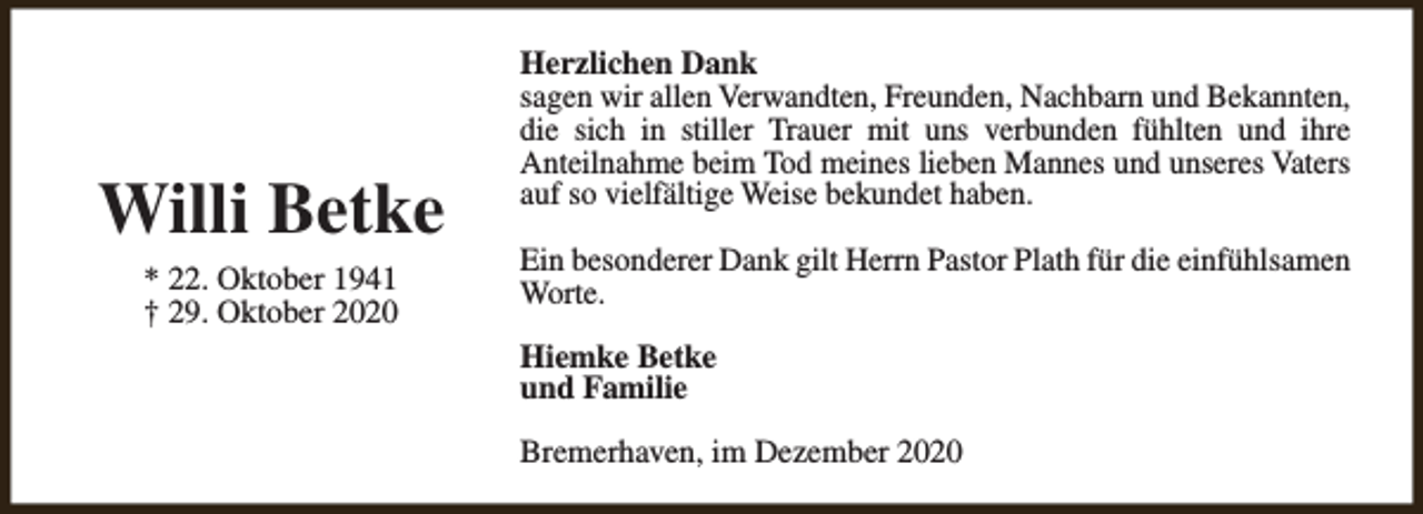 <p>Willi Betke<br />* 22. Oktober 1941<br />† 29. Oktober 2020</p><p>Herzlichen Dank<br />sagen wir allen Verwandten, Freunden, Nachbarn und Bekannten,<br />die sich in stiller Trauer mit uns verbunden fühlten und ihre<br />Anteilnahme beim Tod meines lieben Mannes und unseres Vaters<br />auf so vielfältige Weise bekundet haben.<br />Ein besonderer Dank gilt Herrn Pastor Plath für die einfühlsamen<br />Worte.<br />Hiemke Betke<br />und Familie<br />Bremerhaven, im Dezember 2020</p>