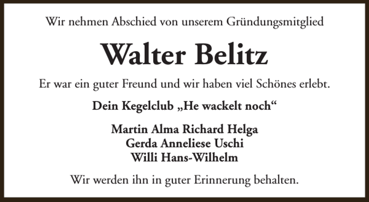 <p>Wir nehmen Abschied von unserem Gründungsmitglied</p><p>Walter Belitz<br />Er war ein guter Freund und wir haben viel Schönes erlebt.<br />Dein Kegelclub „He wackelt noch“<br />Martin Alma Richard Helga<br />Gerda Anneliese Uschi<br />Willi Hans-Wilhelm<br />Wir werden ihn in guter Erinnerung behalten.</p>