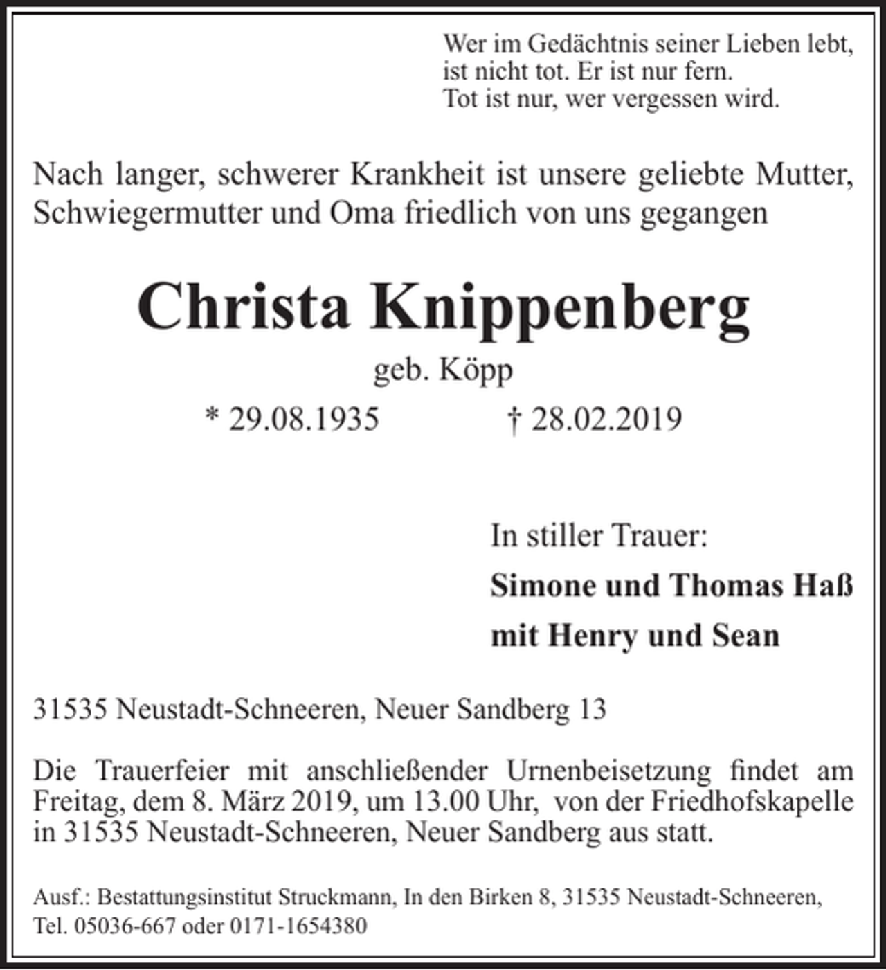 <p>Wer im Gedächtnis seiner Lieben lebt,<br />ist nicht tot. Er ist nur fern.<br />Tot ist nur, wer vergessen wird.</p><p>Nach langer, schwerer Krankheit ist unsere geliebte Mutter,<br />Schwiegermutter und Oma friedlich von uns gegangen</p><p>Christa Knippenberg<br />geb. Köpp<br />* 29.08.1935<br />† 28.02.2019</p><p>In stiller Trauer:<br />Simone und Thomas Haß<br />mit Henry und Sean<br />31535 Neustadt-Schneeren, Neuer Sandberg 13<br />Die Trauerfeier mit anschließender Urnenbeisetzung findet am<br />Freitag, dem 8. März 2019, um 13.00 Uhr, von der Friedhofskapelle<br />in 31535 Neustadt-Schneeren, Neuer Sandberg aus statt.<br />Ausf.: Bestattungsinstitut Struckmann, In den Birken 8, 31535 Neustadt-Schneeren,<br />Tel. 05036-667 oder 0171-1654380</p>