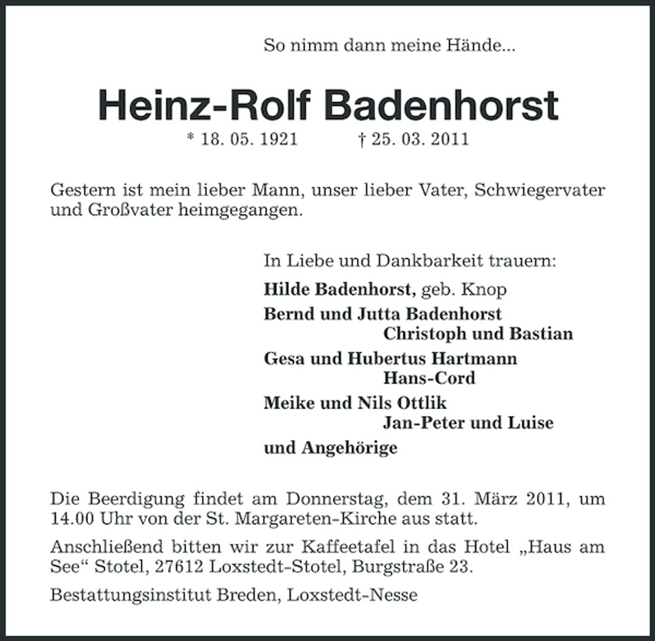 <p>So nimm dann meine Hände...<br />Heinz-Rolf Badenhorst<br />* 18. 05. 1921 † 25. 03. 2011<br />Gestern ist mein lieber Mann, unser lieber Vater, Schwiegervater und Großvater heimgegangen.<br />In Liebe und Dankbarkeit trauern:<br />Hilde Badenhorst, geb. Knop<br />Bernd und Jutta Badenhorst<br />Christoph und Bastian<br />Gesa und Hubertus Hartmann<br />Hans-Cord<br />Meike und Nils Ottlik<br />Jan-Peter und Luise<br />und Angehörige<br />Die Beerdigung findet am Donnerstag, dem 31. März 2011, um 14.00 Uhr von der St. Margareten-Kirche aus statt.<br />Anschließend bitten wir zur Kaffeetafel in das Hotel „Haus am See“ Stotel, 27612 Loxstedt-Stotel, Burgstraße 23.<br />Bestattungsinstitut Breden, Loxstedt-Nesse</p>