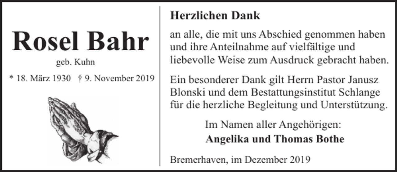 <p>Rosel Bahr<br />geb. Kuhn</p><p>* 18. März 1930 † 9. November 2019</p><p>Herzlichen Dank<br />an alle, die mit uns Abschied genommen haben<br />und ihre Anteilnahme auf vielfältige und<br />liebevolle Weise zum Ausdruck gebracht haben.<br />Ein besonderer Dank gilt Herrn Pastor Janusz<br />Blonski und dem Bestattungsinstitut Schlange<br />für die herzliche Begleitung und Unterstützung.<br />Im Namen aller Angehörigen:<br />Angelika und Thomas Bothe<br />Bremerhaven, im Dezember 2019</p>