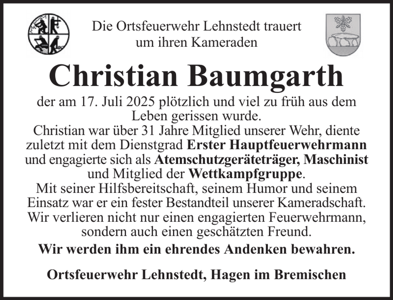 <p>Die Ortsfeuerwehr Lehnstedt trauert<br />um ihren Kameraden</p><p>Christian Baumgarth</p><p>der am 17. Juli 2025 plötzlich und viel zu früh aus dem<br />Leben gerissen wurde.<br />Christian war über 31 Jahre Mitglied unserer Wehr, diente<br />zuletzt mit dem Dienstgrad Erster Hauptfeuerwehrmann<br />und engagierte sich als Atemschutzgeräteträger, Maschinist<br />und Mitglied der Wettkampfgruppe.<br />Mit seiner Hilfsbereitschaft, seinem Humor und seinem<br />Einsatz war er ein fester Bestandteil unserer Kameradschaft.<br />Wir verlieren nicht nur einen engagierten Feuerwehrmann,<br />sondern auch einen geschätzten Freund.<br />Wir werden ihm ein ehrendes Andenken bewahren.<br />Ortsfeuerwehr Lehnstedt, Hagen im Bremischen</p>