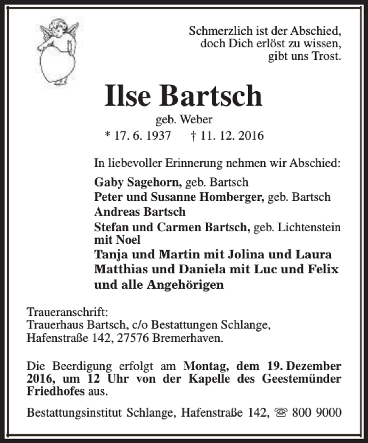<p>Schmerzlich ist der Abschied,<br />doch Dich erlöst zu wissen,<br />gibt uns Trost.</p><p>Ilse Bartsch</p><p>geb. Weber<br />* 17. 6. 1937<br />† 11. 12. 2016<br />In liebevoller Erinnerung nehmen wir Abschied:<br />Gaby Sagehorn, geb. Bartsch<br />Peter und Susanne Homberger, geb. Bartsch<br />Andreas Bartsch<br />Stefan und Carmen Bartsch, geb. Lichtenstein<br />mit Noel<br />Tanja und Martin mit Jolina und Laura<br />Matthias und Daniela mit Luc und Felix<br />und alle Angehörigen<br />Traueranschrift:<br />Trauerhaus Bartsch, c/o Bestattungen Schlange,<br />Hafenstraße 142, 27576 Bremerhaven.<br />Die Beerdigung erfolgt am Montag, dem 19. Dezember<br />2016, um 12 Uhr von der Kapelle des Geestemünder<br />Friedhofes aus.<br />Bestattungsinstitut Schlange, Hafenstraße 142, s 800 9000</p>