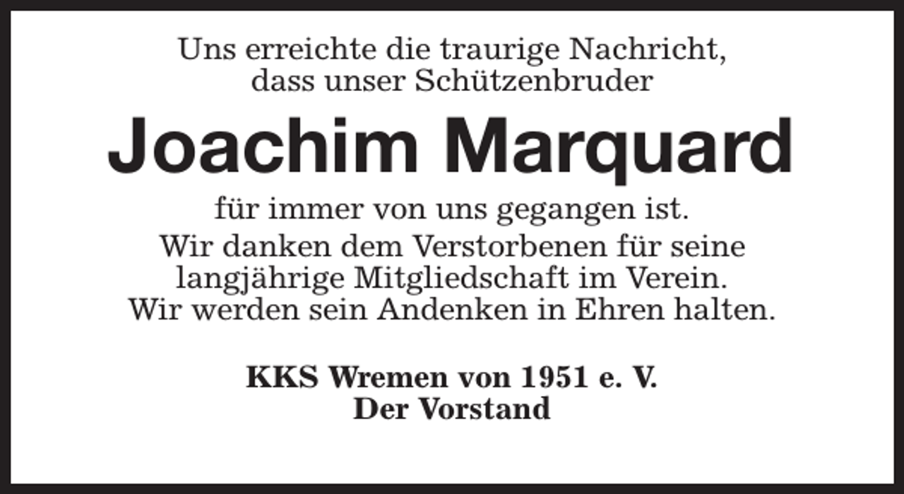 <p>Uns erreichte die traurige Nachricht,<br />dass unser Schützenbruder</p><p>Joachim Marquard<br />für immer von uns gegangen ist.<br />Wir danken dem Verstorbenen für seine<br />langjährige Mitgliedschaft im Verein.<br />Wir werden sein Andenken in Ehren halten.<br />KKS Wremen von 1951 e. V.<br />Der Vorstand</p>