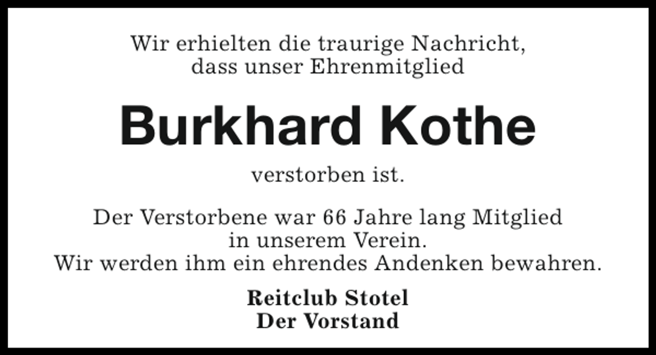 <p>Wir erhielten die traurige Nachricht,<br />dass unser Ehrenmitglied</p><p>Burkhard Kothe<br />verstorben ist.</p><p>Der Verstorbene war 66 Jahre lang Mitglied<br />in unserem Verein.<br />Wir werden ihm ein ehrendes Andenken bewahren.<br />Reitclub Stotel<br />Der Vorstand</p>