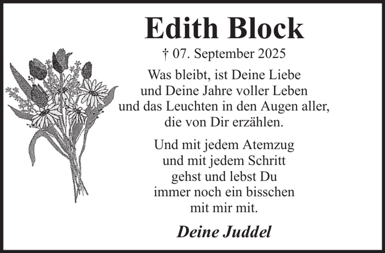 <p>Edith Block<br />† 07. September 2025<br />Was bleibt, ist Deine Liebe<br />und Deine Jahre voller Leben<br />und das Leuchten in den Augen aller,<br />die von Dir erzählen.<br />Und mit jedem Atemzug<br />und mit jedem Schritt<br />gehst und lebst Du<br />immer noch ein bisschen<br />mit mir mit.</p><p>Deine Juddel</p>