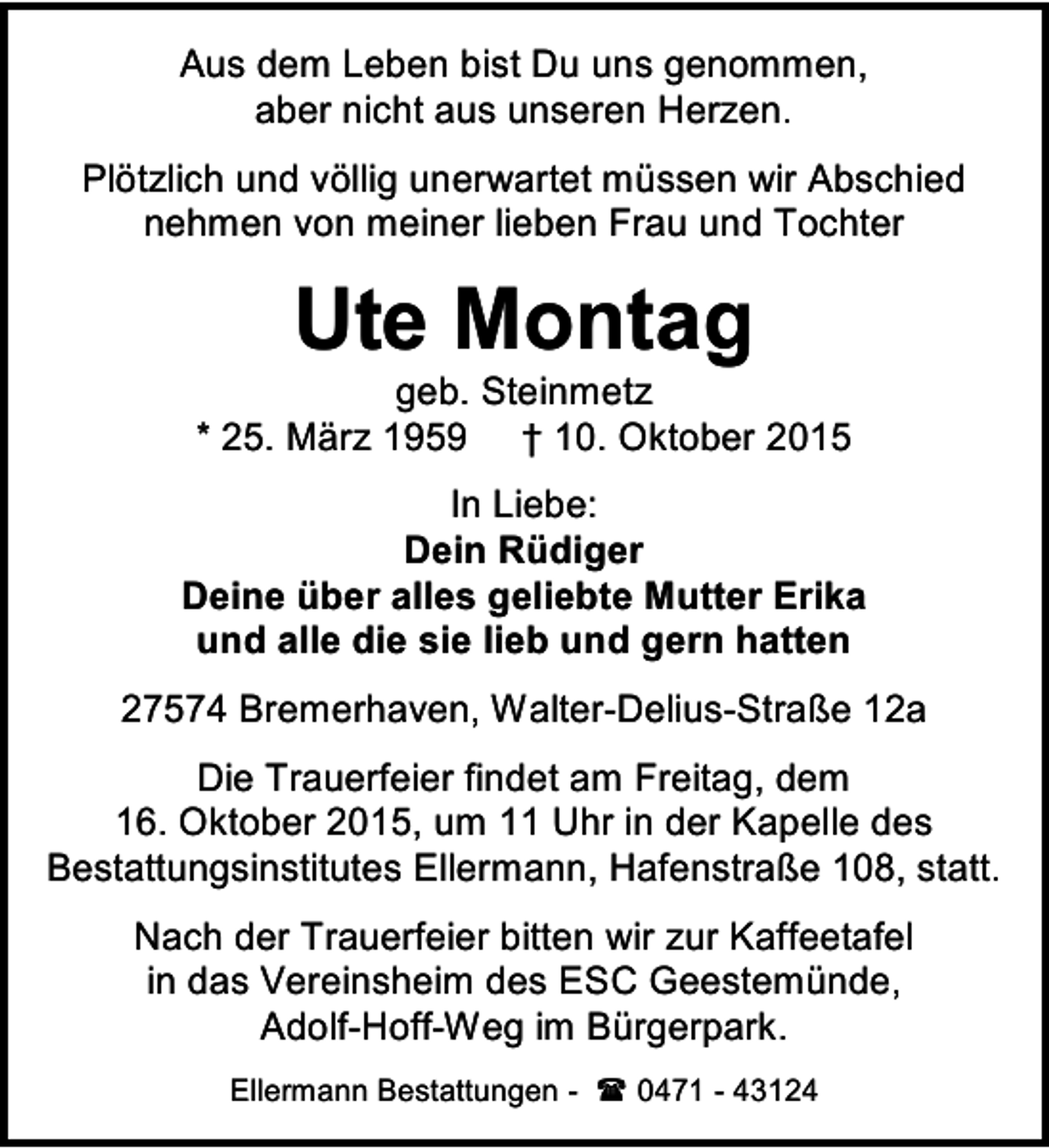 <p>Aus dem Leben bist Du uns genommen,<br />aber nicht aus unseren Herzen.<br />Plötzlich und völlig unerwartet müssen wir Abschied<br />nehmen von meiner lieben Frau und Tochter</p><p>Ute Montag</p><p>geb. Steinmetz<br />* 25. März 1959 † 10. Oktober 2015<br />In Liebe:<br />Dein Rüdiger<br />Deine über alles geliebte Mutter Erika<br />und alle die sie lieb und gern hatten<br />27574 Bremerhaven, Walter-Delius-Straße 12a<br />Die Trauerfeier findet am Freitag, dem<br />16. Oktober 2015, um 11 Uhr in der Kapelle des<br />Bestattungsinstitutes Ellermann, Hafenstraße 108, statt.<br />Nach der Trauerfeier bitten wir zur Kaffeetafel<br />in das Vereinsheim des ESC Geestemünde,<br />Adolf-Hoff-Weg im Bürgerpark.<br />Ellermann Bestattungen -  0471 - 43124</p>