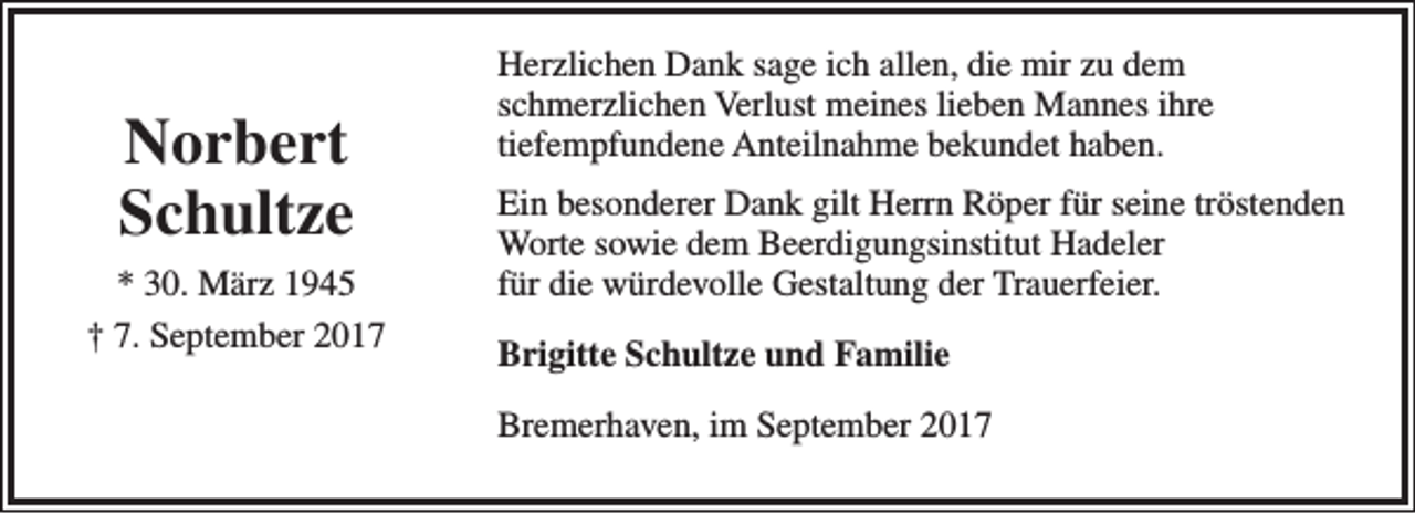 <p>Norbert<br />Schultze<br />* 30. März 1945<br />† 7. September 2017</p><p>Herzlichen Dank sage ich allen, die mir zu dem<br />schmerzlichen Verlust meines lieben Mannes ihre<br />tiefempfundene Anteilnahme bekundet haben.<br />Ein besonderer Dank gilt Herrn Röper für seine tröstenden<br />Worte sowie dem Beerdigungsinstitut Hadeler<br />für die würdevolle Gestaltung der Trauerfeier.<br />Brigitte Schultze und Familie<br />Bremerhaven, im September 2017</p>