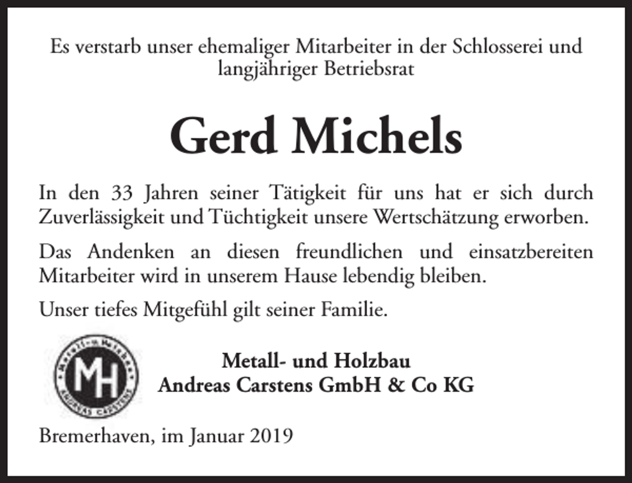 <p>Es verstarb unser ehemaliger Mitarbeiter in der Schlosserei und<br />langjähriger Betriebsrat</p><p>Gerd Michels<br />In den 33 Jahren seiner Tätigkeit für uns hat er sich durch<br />Zuverlässigkeit und Tüchtigkeit unsere Wertschätzung erworben.<br />Das Andenken an diesen freundlichen und einsatzbereiten<br />Mitarbeiter wird in unserem Hause lebendig bleiben.<br />Unser tiefes Mitgefühl gilt seiner Familie.<br />Metall- und Holzbau<br />Andreas Carstens GmbH &amp; Co KG<br />Bremerhaven, im Januar 2019</p>