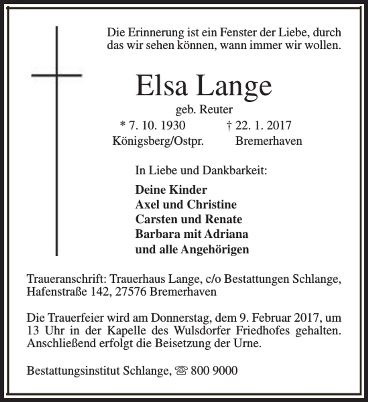 <p>Die Erinnerung ist ein Fenster der Liebe, durch<br />das wir sehen können, wann immer wir wollen.</p><p>Elsa Lange</p><p>geb. Reuter<br />* 7. 10. 1930<br />† 22. 1. 2017<br />Königsberg/Ostpr.<br />Bremerhaven<br />In Liebe und Dankbarkeit:<br />Deine Kinder<br />Axel und Christine<br />Carsten und Renate<br />Barbara mit Adriana<br />und alle Angehörigen<br />Traueranschrift: Trauerhaus Lange, c/o Bestattungen Schlange,<br />Hafenstraße 142, 27576 Bremerhaven<br />Die Trauerfeier wird am Donnerstag, dem 9. Februar 2017, um<br />13 Uhr in der Kapelle des Wulsdorfer Friedhofes gehalten.<br />Anschließend erfolgt die Beisetzung der Urne.<br />Bestattungsinstitut Schlange, s 800 9000</p>