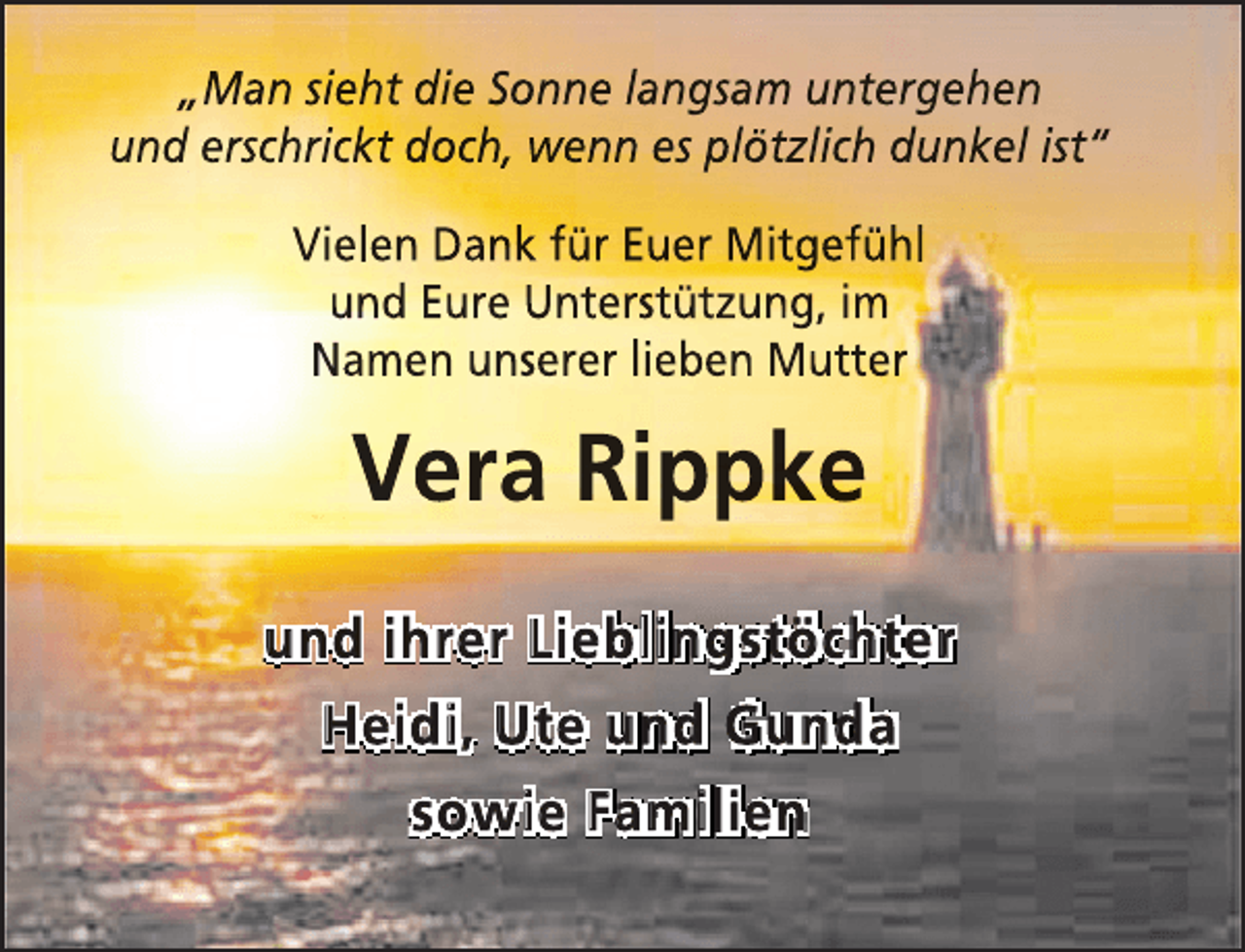 <p>„Man sieht die Sonne langsam untergehen<br />und erschrickt doch, wenn es plötzlich dunkel ist“<br />Vielen Dank für Euer Mitgefühl<br />und Eure Unterstützung, im<br />Namen unserer lieben Mutter</p><p>Vera Rippke<br />und ihrer Lieblingstöchter<br />Heidi, Ute und Gunda<br />sowie Familien</p>