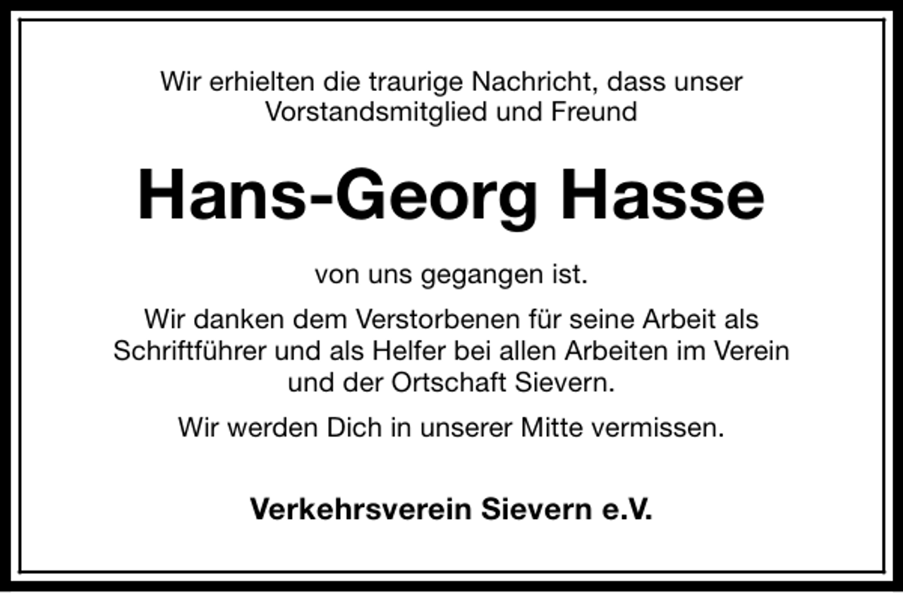 <p>Wir erhielten die traurige Nachricht, dass unser<br />Vorstandsmitglied und Freund</p><p>Hans-Georg Hasse<br />von uns gegangen ist.<br />Wir danken dem Verstorbenen für seine Arbeit als<br />Schriftführer und als Helfer bei allen Arbeiten im Verein<br />und der Ortschaft Sievern.<br />Wir werden Dich in unserer Mitte vermissen.</p><p>Verkehrsverein Sievern e.V.</p>