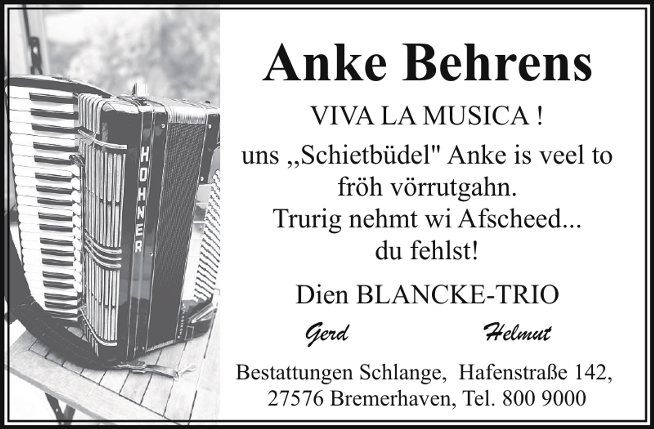 <p>Anke Behrens</p><p>VIVA LA MUSICA !<br />uns ,,Schietbüdel" Anke is veel to<br />fröh vörrutgahn.<br />Trurig nehmt wi Afscheed...<br />du fehlst!<br />Dien BLANCKE-TRIO<br />Gerd<br />Helmut<br />Bestattungen Schlange, Hafenstraße 142,<br />27576 Bremerhaven, Tel. 800 9000</p>