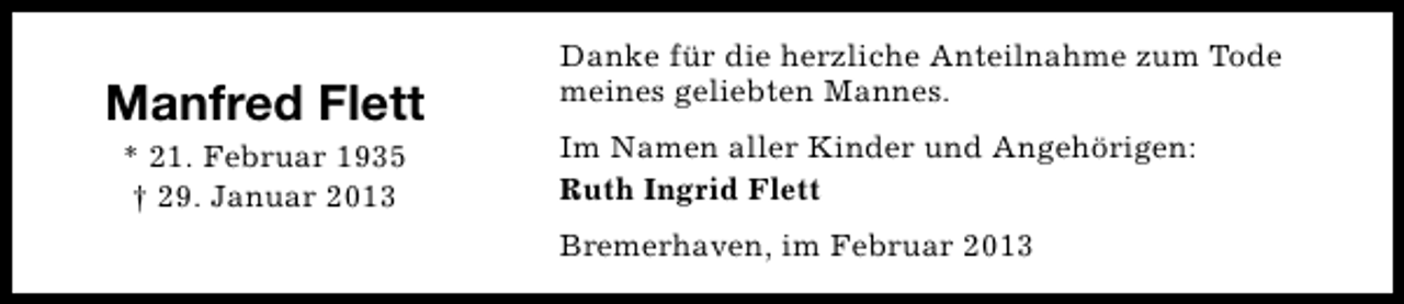 <p>Manfred Flett<br />* 21. Februar 1935<br />† 29. Januar 2013</p><p>Danke für die herzliche Anteilnahme zum Tode<br />meines geliebten Mannes.<br />Im Namen aller Kinder und Angehörigen:<br />Ruth Ingrid Flett<br />Bremerhaven, im Februar 2013</p>