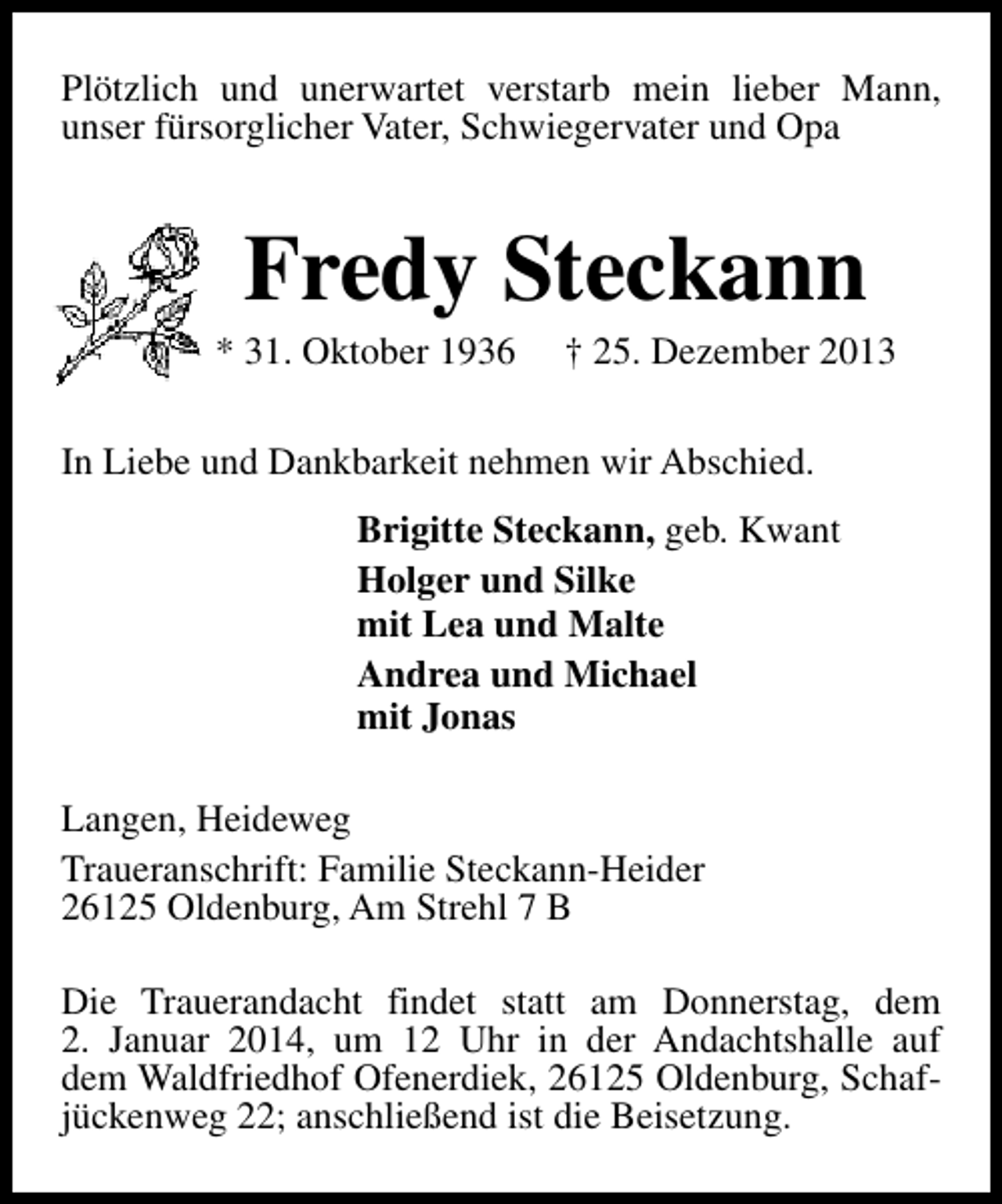 <p>Plötzlich und unerwartet verstarb mein lieber Mann,<br />unser fürsorglicher Vater, Schwiegervater und Opa</p><p>Fredy Steckann</p><p>* 31. Oktober 1936</p><p>† 25. Dezember 2013</p><p>In Liebe und Dankbarkeit nehmen wir Abschied.<br />Brigitte Steckann, geb. Kwant<br />Holger und Silke<br />mit Lea und Malte<br />Andrea und Michael<br />mit Jonas<br />Langen, Heideweg<br />Traueranschrift: Familie Steckann-Heider<br />26125 Oldenburg, Am Strehl 7 B<br />Die Trauerandacht findet statt am Donnerstag, dem<br />2. Januar 2014, um 12 Uhr in der Andachtshalle auf<br />dem Waldfriedhof Ofenerdiek, 26125 Oldenburg, Schafjückenweg 22; anschließend ist die Beisetzung.</p>
