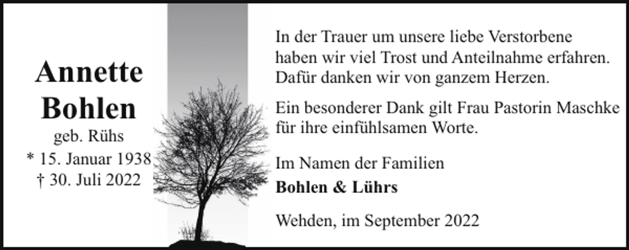 <p>Annette<br />Bohlen</p><p>geb. Rühs<br />* 15. Januar 1938<br />† 30. Juli 2022</p><p>In der Trauer um unsere liebe Verstorbene<br />haben wir viel Trost und Anteilnahme erfahren.<br />Dafür danken wir von ganzem Herzen.<br />Ein besonderer Dank gilt Frau Pastorin Maschke<br />für ihre einfühlsamen Worte.<br />Im Namen der Familien<br />Bohlen &amp; Lührs<br />Wehden, im September 2022</p>
