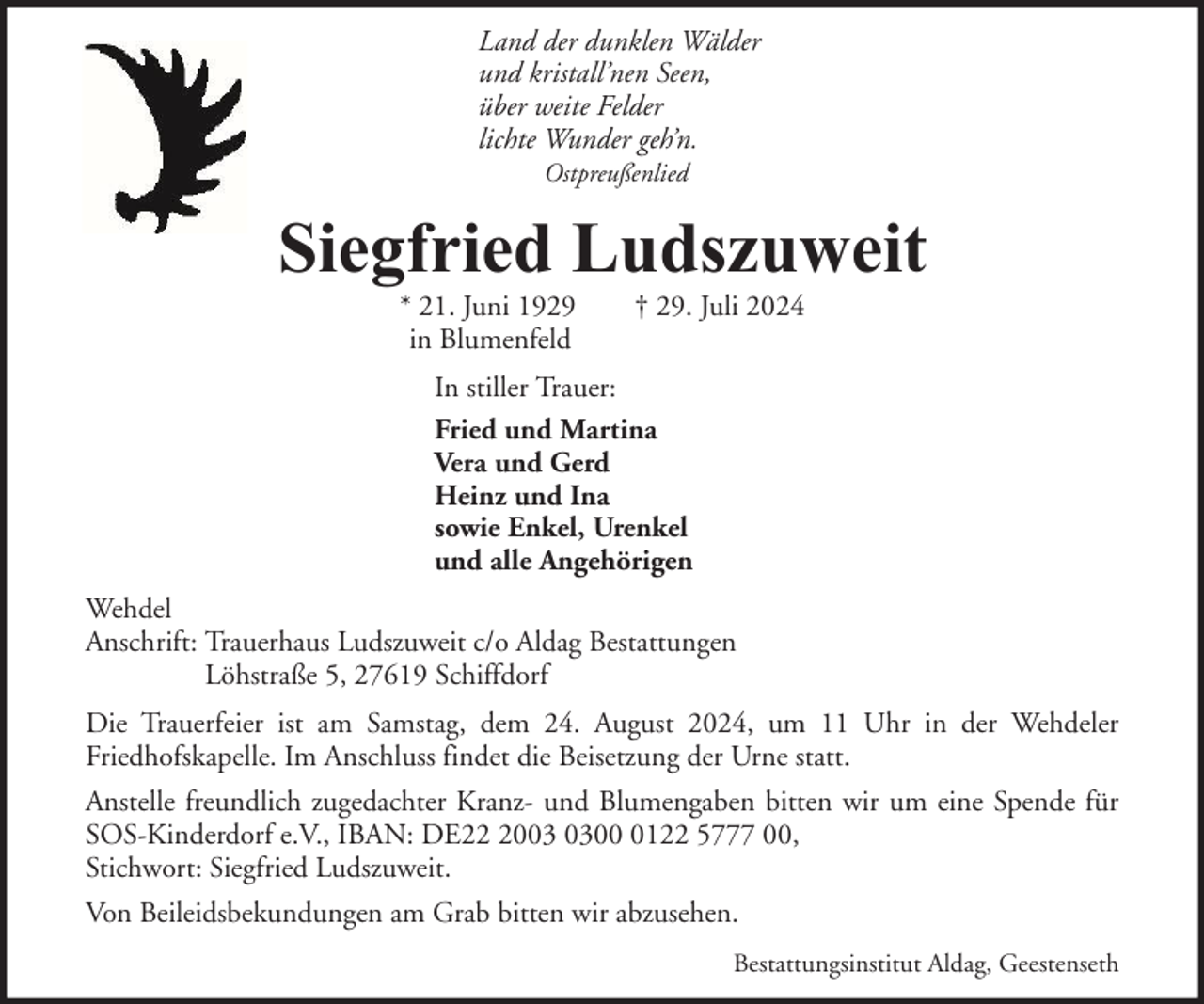 <p>Land der dunklen Wälder<br />und kristall’nen Seen,<br />über weite Felder<br />lichte Wunder geh’n.<br />Ostpreußenlied</p><p>Siegfried Ludszuweit<br />* 21. Juni 1929<br />in Blumenfeld</p><p>† 29. Juli 2024</p><p>In stiller Trauer:<br />Fried und Martina<br />Vera und Gerd<br />Heinz und Ina<br />sowie Enkel, Urenkel<br />und alle Angehörigen<br />Wehdel<br />Anschrift: Trauerhaus Ludszuweit c/o Aldag Bestattungen<br />Löhstraße 5, 27619 Schiffdorf<br />Die Trauerfeier ist am Samstag, dem 24. August 2024, um 11 Uhr in der Wehdeler<br />Friedhofskapelle. Im Anschluss findet die Beisetzung der Urne statt.<br />Anstelle freundlich zugedachter Kranz- und Blumengaben bitten wir um eine Spende für<br />SOS-Kinderdorf e.V., IBAN: DE200122 5777 00,<br />Stichwort: Siegfried Ludszuweit.<br />Von Beileidsbekundungen am Grab bitten wir abzusehen.<br />Bestattungsinstitut Aldag, Geestenseth</p>