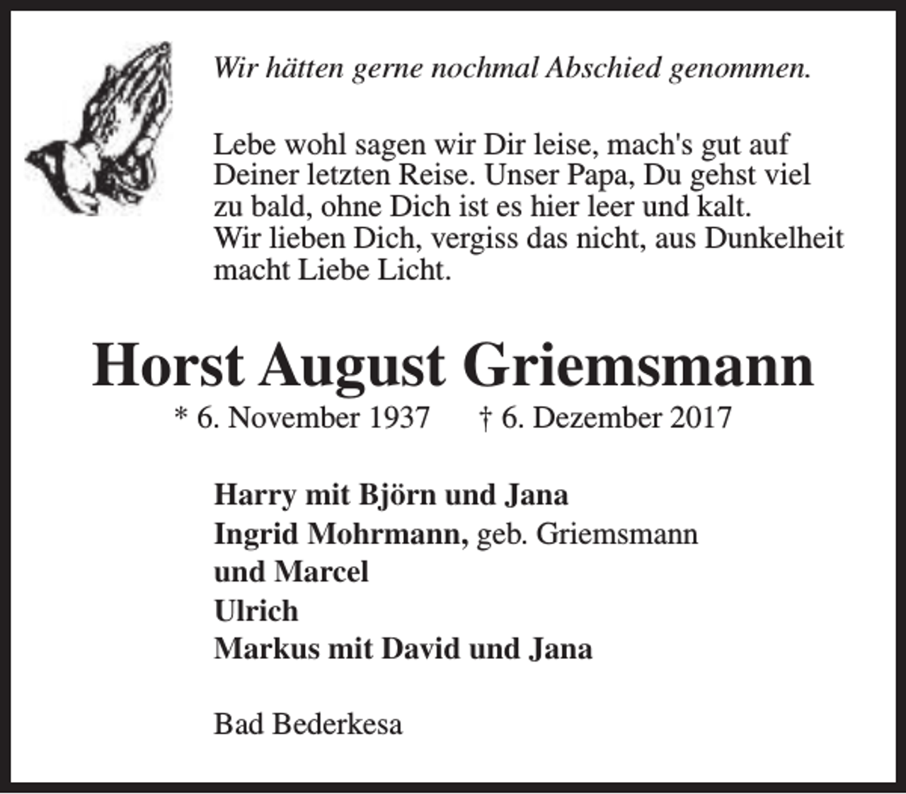 <p>Wir hätten gerne nochmal Abschied genommen.<br />Lebe wohl sagen wir Dir leise, mach's gut auf<br />Deiner letzten Reise. Unser Papa, Du gehst viel<br />zu bald, ohne Dich ist es hier leer und kalt.<br />Wir lieben Dich, vergiss das nicht, aus Dunkelheit<br />macht Liebe Licht.</p><p>Horst August Griemsmann<br />* 6. November 1937</p><p>† 6. Dezember 2017</p><p>Harry mit Björn und Jana<br />Ingrid Mohrmann, geb. Griemsmann<br />und Marcel<br />Ulrich<br />Markus mit David und Jana<br />Bad Bederkesa</p>