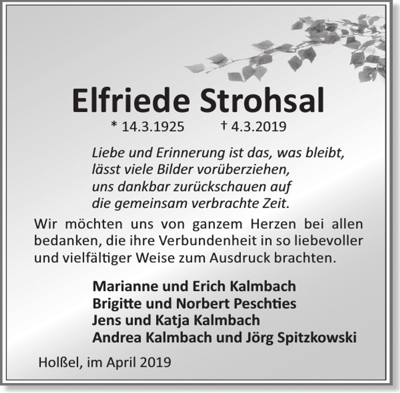 <p>Elfriede Strohsal<br />* 14.3.1925</p><p>† 4.3.2019</p><p>Liebe und Erinnerung ist das, was bleibt,<br />lässt viele Bilder vorüberziehen,<br />uns dankbar zurückschauen auf<br />die gemeinsam verbrachte Zeit.<br />Wir möchten uns von ganzem Herzen bei allen<br />bedanken, die ihre Verbundenheit in so liebevoller<br />und vielfäl ger Weise zum Ausdruck brachten.</p><p>Marianne und Erich Kalmbach<br />Brigi e und Norbert Pesch es<br />Jens und Katja Kalmbach<br />Andrea Kalmbach und Jörg Spitzkowski<br />Holßel, im April 2019</p>