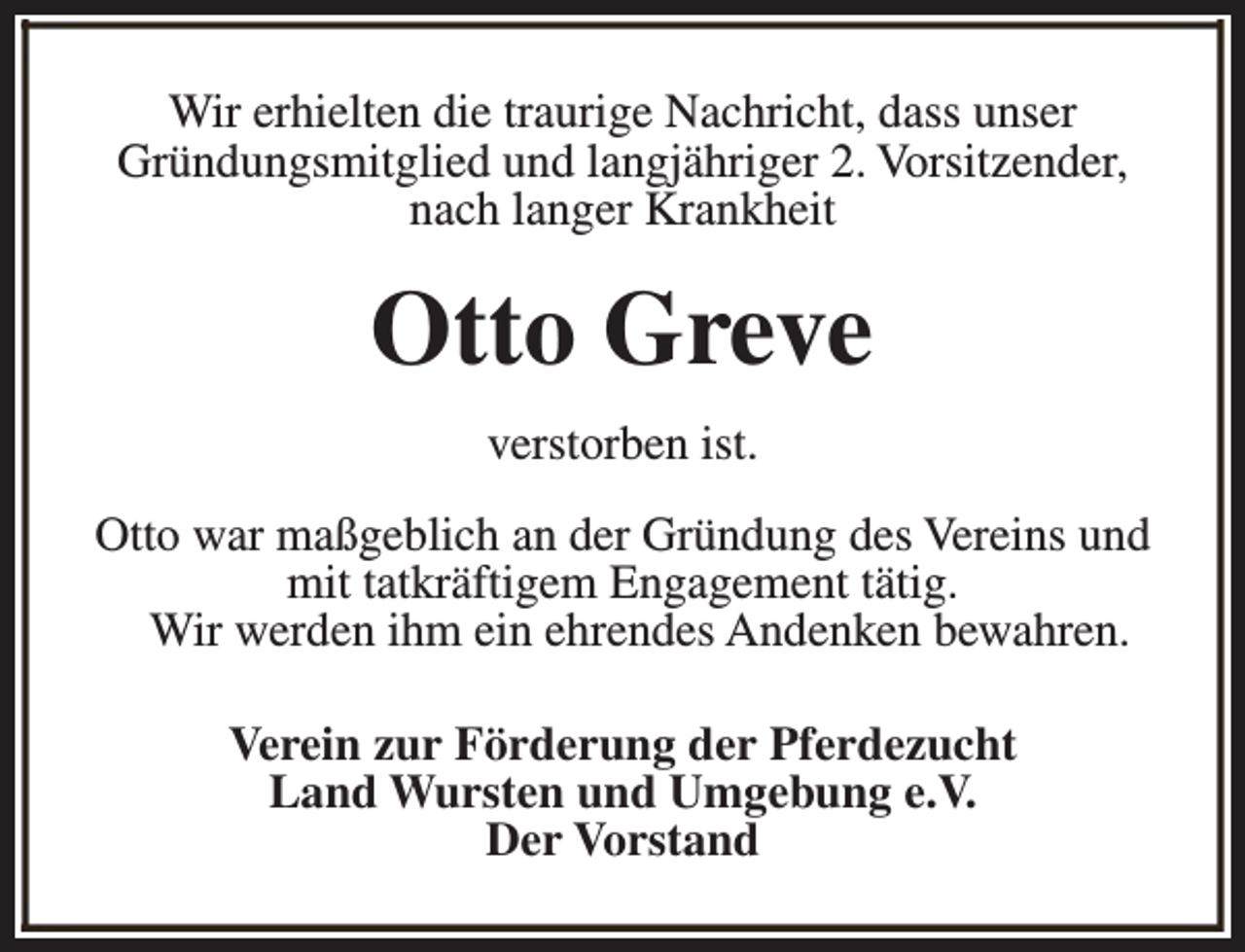 <p>Wir erhielten die traurige Nachricht, dass unser<br />Gründungsmitglied und langjähriger 2. Vorsitzender,<br />nach langer Krankheit</p><p>Otto Greve<br />verstorben ist.<br />Otto war maßgeblich an der Gründung des Vereins und<br />mit tatkräftigem Engagement tätig.<br />Wir werden ihm ein ehrendes Andenken bewahren.<br />Verein zur Förderung der Pferdezucht<br />Land Wursten und Umgebung e.V.<br />Der Vorstand</p>