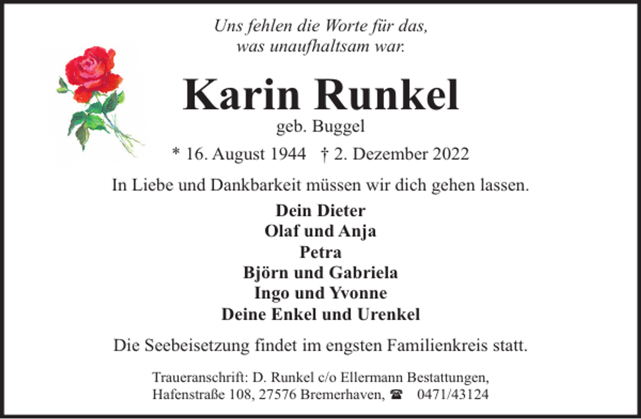 <p>Uns fehlen die Worte für das,<br />was unaufhaltsam war.</p><p>Karin Runkel<br />geb. Buggel</p><p>* 16. August 1944 † 2. Dezember 2022<br />In Liebe und Dankbarkeit müssen wir dich gehen lassen.<br />Dein Dieter<br />Olaf und Anja<br />Petra<br />Björn und Gabriela<br />Ingo und Yvonne<br />Deine Enkel und Urenkel<br />Die Seebeisetzung findet im engsten Familienkreis statt.<br />Traueranschrift: D. Runkel c/o Ellermann Bestattungen,<br />Hafenstraße 108, 27576 Bremerhaven, ( 0471/43124</p>