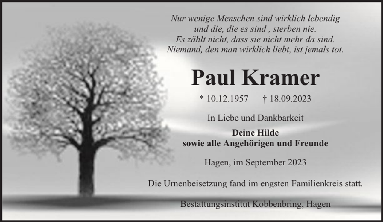 <p>Nur wenige Menschen sind wirklich lebendig<br />und die, die es sind , sterben nie.<br />Es zählt nicht, dass sie nicht mehr da sind.<br />Niemand, den man wirklich liebt, ist jemals tot.</p><p>Paul Kramer<br />* 10.12.1957</p><p>† 18.09.2023</p><p>In Liebe und Dankbarkeit<br />Deine Hilde<br />sowie alle Angehörigen und Freunde<br />Hagen, im September 2023<br />Die Urnenbeisetzung fand im engsten Familienkreis statt.<br />Bestattungsinstitut Kobbenbring, Hagen</p>