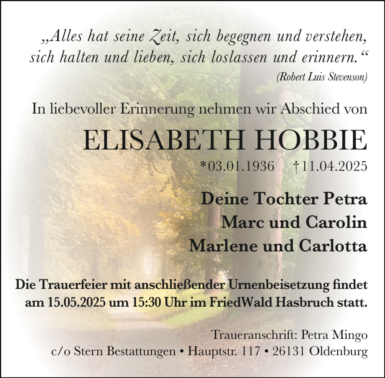 <p>„Alles hat seine Zeit, sich begegnen und verstehen,<br />sich halten und lieben, sich loslassen und erinnern.“<br />(Robert Luis Stevenson)</p><p>In liebevoller Erinnerung nehmen wir Abschied von</p><p>ELISABETH HOBBIE<br />*03.01.1936</p><p>† 11.04.2025</p><p>Deine Tochter Petra<br />Marc und Carolin<br />Marlene und Carlotta<br />Die Trauerfeier mit anschließender Urnenbeisetzung findet<br />am 15.05.2025 um 15:30 Uhr im FriedWald Hasbruch statt.<br />Traueranschrift: Petra Mingo<br />c/o Stern Bestattungen • Hauptstr. 117 • 26131 Oldenburg</p>