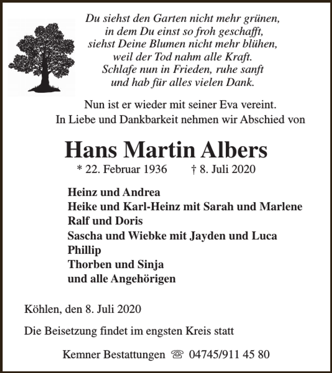 <p>Du siehst den Garten nicht mehr grünen,<br />in dem Du einst so froh geschafft,<br />siehst Deine Blumen nicht mehr blühen,<br />weil der Tod nahm alle Kraft.<br />Schlafe nun in Frieden, ruhe sanft<br />und hab für alles vielen Dank.<br />Nun ist er wieder mit seiner Eva vereint.<br />In Liebe und Dankbarkeit nehmen wir Abschied von</p><p>Hans Martin Albers<br />* 22. Februar 1936</p><p>† 8. Juli 2020</p><p>Heinz und Andrea<br />Heike und Karl-Heinz mit Sarah und Marlene<br />Ralf und Doris<br />Sascha und Wiebke mit Jayden und Luca<br />Phillip<br />Thorben und Sinja<br />und alle Angehörigen<br />Köhlen, den 8. Juli 2020<br />Die Beisetzung findet im engsten Kreis statt<br />Kemner Bestattungen s 04745/911 45 80</p>