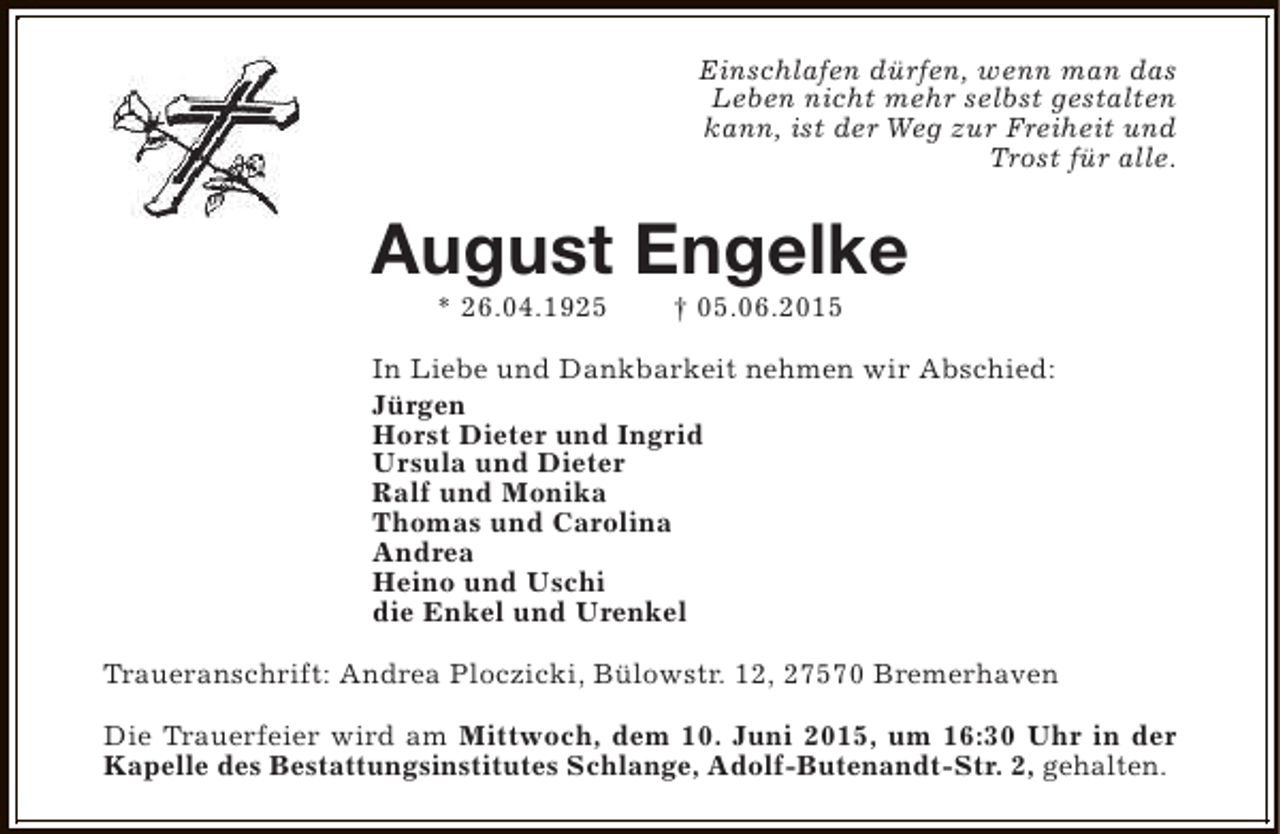 <p>Einschlafen dürfen, wenn man das<br />Leben nicht mehr selbst gestalten<br />kann, ist der Weg zur Freiheit und<br />Trost für alle.</p><p>August Engelke<br />* 26.04.1925</p><p>† 05.06.2015</p><p>In Liebe und Dankbarkeit nehmen wir Abschied:<br />Jürgen<br />Horst Dieter und Ingrid<br />Ursula und Dieter<br />Ralf und Monika<br />Thomas und Carolina<br />Andrea<br />Heino und Uschi<br />die Enkel und Urenkel<br />Traueranschrift: Andrea Ploczicki, Bülowstr. 12, 27570 Bremerhaven<br />Die Trauerfeier wird am Mittwoch, dem 10. Juni 2015, um 16:30 Uhr in der<br />Kapelle des Bestattungsinstitutes Schlange, Adolf-Butenandt-Str. 2, gehalten.</p>
