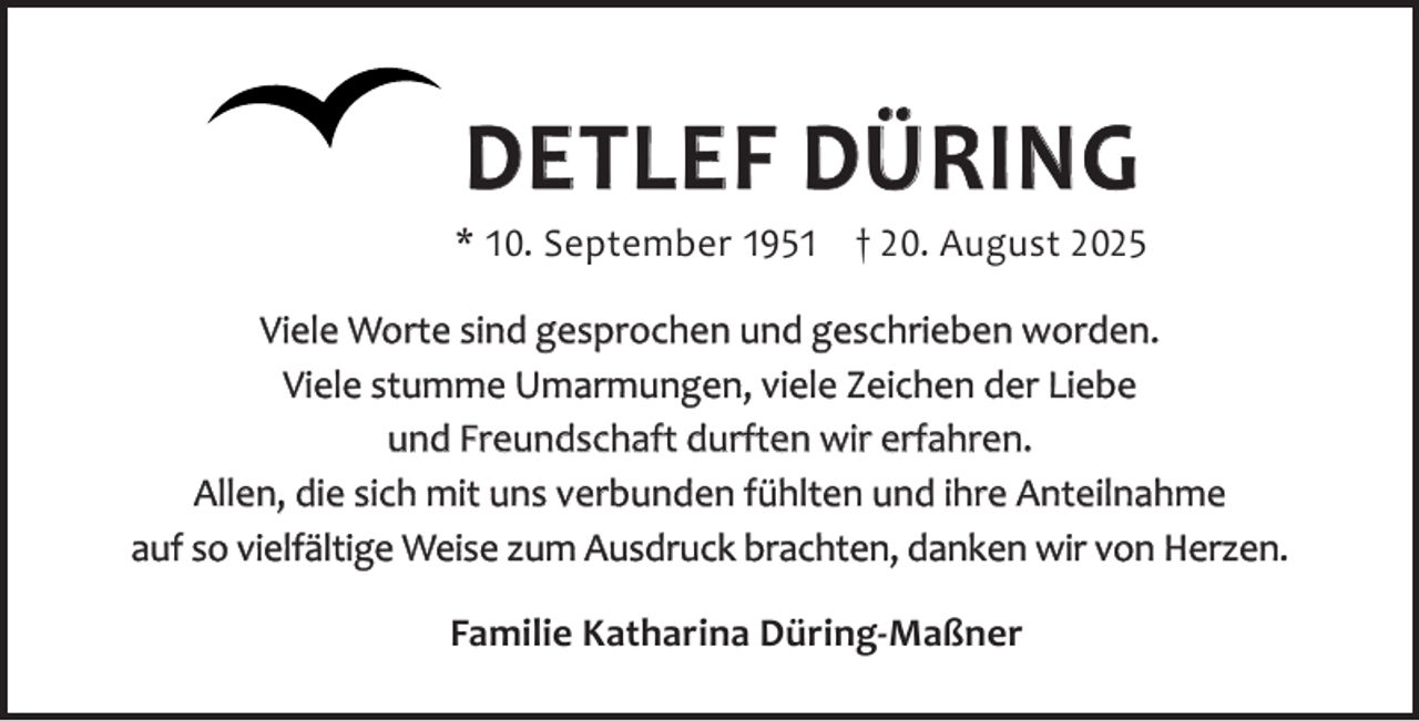 <p>DETLEF DÜRING</p><p>* 10. September 1951 † 20. August 2025<br />Viele Worte sind gesprochen und geschrieben worden.<br />Viele stumme Umarmungen, viele Zeichen der Liebe<br />und Freundschaft durften wir erfahren.<br />Allen, die sich mit uns verbunden fühlten und ihre Anteilnahme<br />auf so vielfältige Weise zum Ausdruck brachten, danken wir von Herzen.<br />Familie Katharina Düring-Maßner</p>