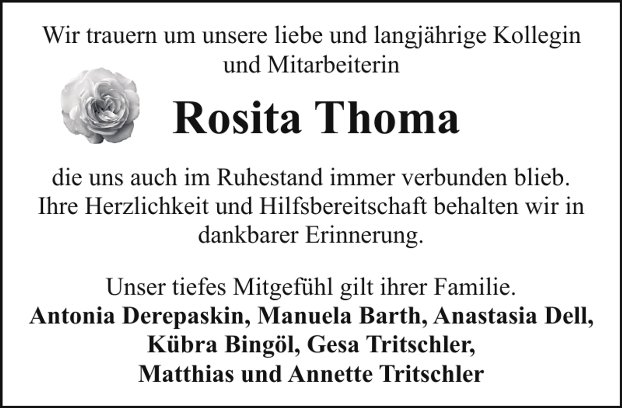 <p>Wir trauern um unsere liebe und langjährige Kollegin<br />und Mitarbeiterin</p><p>Rosita Thoma<br />die uns auch im Ruhestand immer verbunden blieb.<br />Ihre Herzlichkeit und Hilfsbereitschaft behalten wir in<br />dankbarer Erinnerung.<br />Unser tiefes Mitgefühl gilt ihrer Familie.<br />Antonia Derepaskin, Manuela Barth, Anastasia Dell,<br />Kübra Bingöl, Gesa Tritschler,<br />Matthias und Annette Tritschler</p>