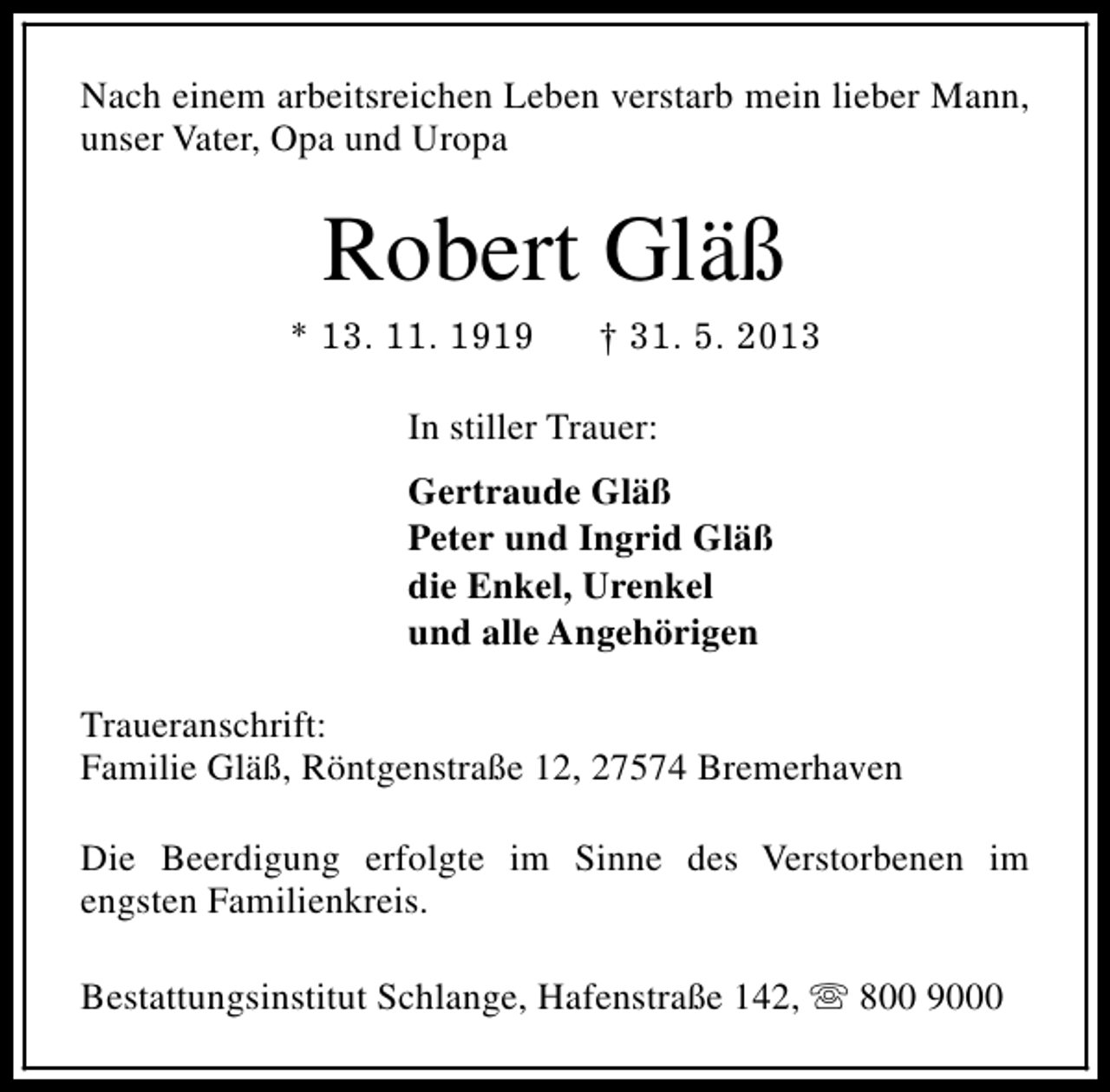 <p>Nach einem arbeitsreichen Leben verstarb mein lieber Mann,<br />unser Vater, Opa und Uropa</p><p>Robert Gläß</p><p>* 13. 11. 1919</p><p>† 31. 5. 2013</p><p>In stiller Trauer:<br />Gertraude Gläß<br />Peter und Ingrid Gläß<br />die Enkel, Urenkel<br />und alle Angehörigen<br />Traueranschrift:<br />Familie Gläß, Röntgenstraße 12, 27574 Bremerhaven<br />Die Beerdigung erfolgte im Sinne des Verstorbenen im<br />engsten Familienkreis.<br />Bestattungsinstitut Schlange, Hafenstraße 142, s 800 9000</p>