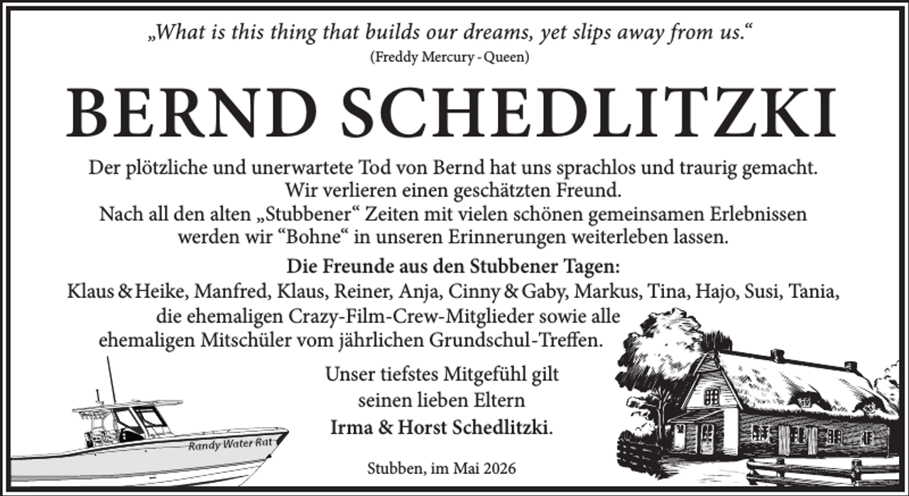 <p>„What is this thing that builds our dreams, yet slips away from us.“<br />(Freddy Mercury - Queen)</p><p>BERND SCHEDLITZKI</p><p>Der plötzliche und unerwartete Tod von Bernd hat uns sprachlos und traurig gemacht.<br />Wir verlieren einen geschätzten Freund.<br />Nach all den alten „Stubbener“ Zeiten mit vielen schönen gemeinsamen Erlebnissen<br />werden wir “Bohne“ in unseren Erinnerungen weiterleben lassen.<br />Die Freunde aus den Stubbener Tagen:<br />Klaus &amp; Heike, Manfred, Klaus, Reiner, Anja, Cinny &amp; Gaby, Markus, Tina, Hajo, Susi, Tania,<br />die ehemaligen Crazy-Film-Crew-Mitglieder sowie alle<br />ehemaligen Mitschüler vom jährlichen Grundschul-Treffen.<br />Unser tiefstes Mitgefühl gilt<br />seinen lieben Eltern<br />Irma &amp; Horst Schedlitzki.<br />Stubben, im Mai 2026</p>