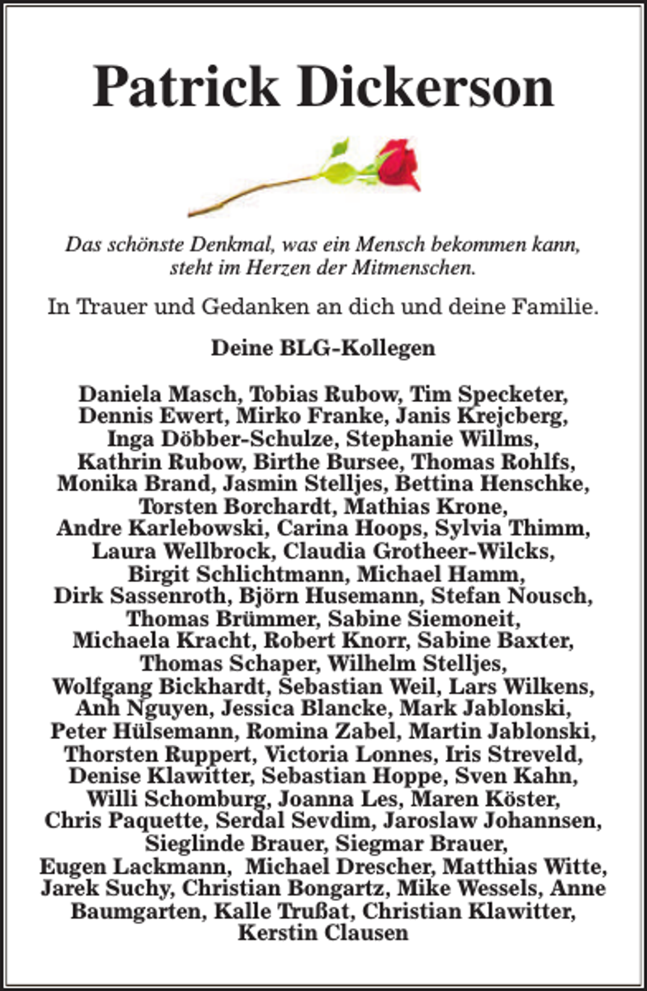 <p>Patrick Dickerson<br />Das schönste Denkmal, was ein Mensch bekommen kann,<br />steht im Herzen der Mitmenschen.<br />In Trauer und Gedanken an dich und deine Familie.<br />Deine BLG-Kollegen<br />Daniela Masch, Tobias Rubow, Tim Specketer,<br />Dennis Ewert, Mirko Franke, Janis Krejcberg,<br />Inga Döbber-Schulze, Stephanie Willms,<br />Kathrin Rubow, Birthe Bursee, Thomas Rohlfs,<br />Monika Brand, Jasmin Stelljes, Bettina Henschke,<br />Torsten Borchardt, Mathias Krone,<br />Andre Karlebowski, Carina Hoops, Sylvia Thimm,<br />Laura Wellbrock, Claudia Grotheer-Wilcks,<br />Birgit Schlichtmann, Michael Hamm,<br />Dirk Sassenroth, Björn Husemann, Stefan Nousch,<br />Thomas Brümmer, Sabine Siemoneit,<br />Michaela Kracht, Robert Knorr, Sabine Baxter,<br />Thomas Schaper, Wilhelm Stelljes,<br />Wolfgang Bickhardt, Sebastian Weil, Lars Wilkens,<br />Anh Nguyen, Jessica Blancke, Mark Jablonski,<br />Peter Hülsemann, Romina Zabel, Martin Jablonski,<br />Thorsten Ruppert, Victoria Lonnes, Iris Streveld,<br />Denise Klawitter, Sebastian Hoppe, Sven Kahn,<br />Willi Schomburg, Joanna Les, Maren Köster,<br />Chris Paquette, Serdal Sevdim, Jaroslaw Johannsen,<br />Sieglinde Brauer, Siegmar Brauer,<br />Eugen Lackmann, Michael Drescher, Matthias Witte,<br />Jarek Suchy, Christian Bongartz, Mike Wessels, Anne<br />Baumgarten, Kalle Trußat, Christian Klawitter,<br />Kerstin Clausen</p>