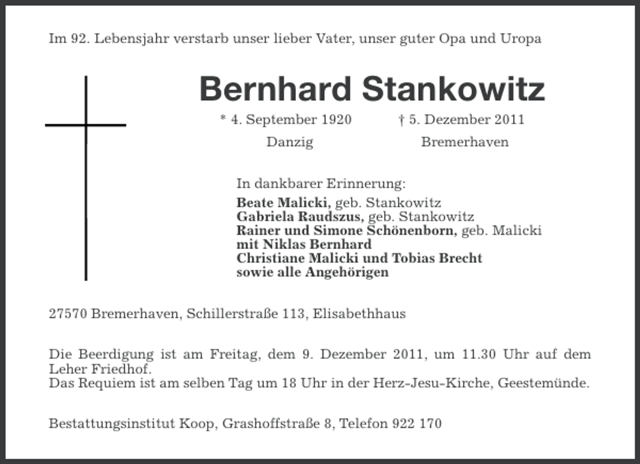 <p>Im 92. Lebensjahr verstarb unser lieber Vater, unser guter Opa und Uropa</p><p>Bernhard Stankowitz<br />* 4. September 1920</p><p>† 5. Dezember 2011</p><p>Danzig</p><p>Bremerhaven</p><p>In dankbarer Erinnerung:<br />Beate Malicki, geb. Stankowitz<br />Gabriela Raudszus, geb. Stankowitz<br />Rainer und Simone Schönenborn, geb. Malicki<br />mit Niklas Bernhard<br />Christiane Malicki und Tobias Brecht<br />sowie alle Angehörigen<br />27570 Bremerhaven, Schillerstraße 113, Elisabethhaus<br />Die Beerdigung ist am Freitag, dem 9. Dezember 2011, um 11.30 Uhr auf dem<br />Leher Friedhof.<br />Das Requiem ist am selben Tag um 18 Uhr in der Herz-Jesu-Kirche, Geestemünde.<br />Bestattungsinstitut Koop, Grashoffstraße 8, Telefon 922 170</p>