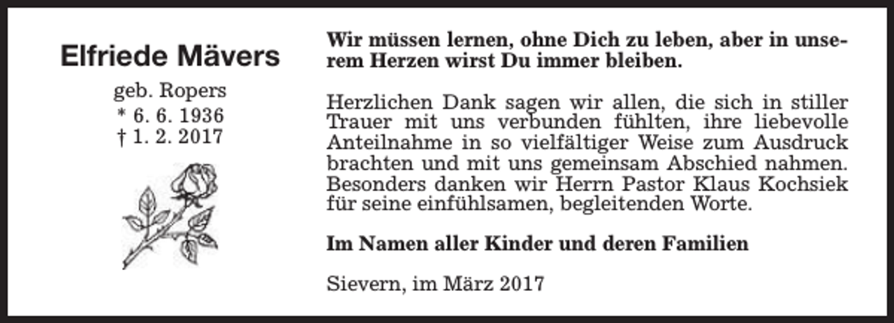 <p>Elfriede Mävers<br />geb. Ropers<br />* 6. 6. 1936<br />† 1. 2. 2017</p><p>Wir müssen lernen, ohne Dich zu leben, aber in unserem Herzen wirst Du immer bleiben.<br />Herzlichen Dank sagen wir allen, die sich in stiller<br />Trauer mit uns verbunden fühlten, ihre liebevolle<br />Anteilnahme in so vielfältiger Weise zum Ausdruck<br />brachten und mit uns gemeinsam Abschied nahmen.<br />Besonders danken wir Herrn Pastor Klaus Kochsiek<br />für seine einfühlsamen, begleitenden Worte.<br />Im Namen aller Kinder und deren Familien<br />Sievern, im März 2017</p>