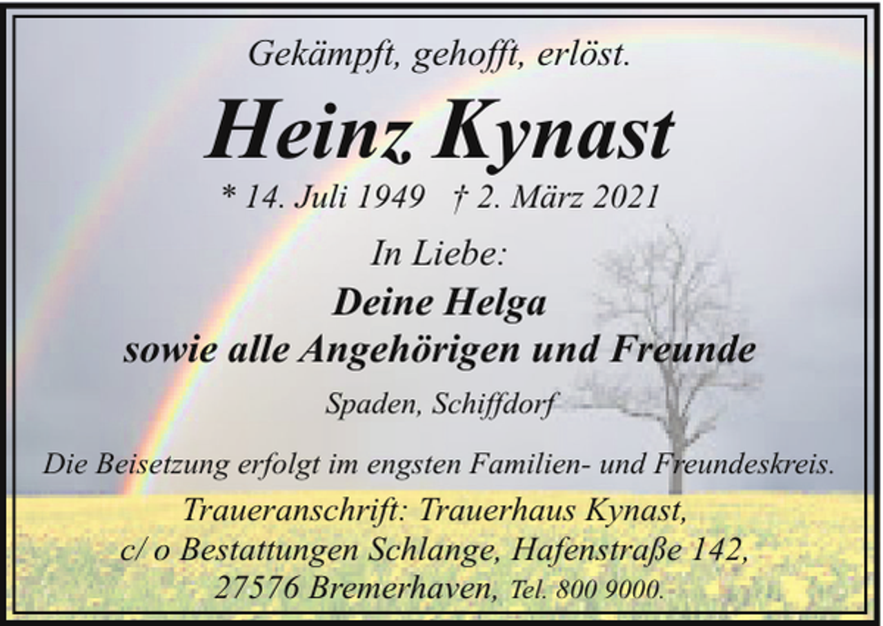 <p>Gekämpft, gehofft, erlöst.</p><p>Heinz Kynast<br />* 14. Juli 1949 † 2. März 2021</p><p>In Liebe:</p><p>Deine Helga<br />sowie alle Angehörigen und Freunde<br />Spaden, Schiffdorf<br />Die Beisetzung erfolgt im engsten Familien- und Freundeskreis.</p><p>Traueranschrift: Trauerhaus Kynast,<br />c/ o Bestattungen Schlange, Hafenstraße 142,<br />27576 Bremerhaven, Tel. 800 9000.</p>