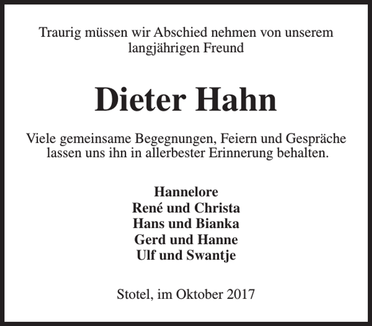 <p>Traurig müssen wir Abschied nehmen von unserem<br />langjährigen Freund</p><p>Dieter Hahn<br />Viele gemeinsame Begegnungen, Feiern und Gespräche<br />lassen uns ihn in allerbester Erinnerung behalten.<br />Hannelore<br />René und Christa<br />Hans und Bianka<br />Gerd und Hanne<br />Ulf und Swantje<br />Stotel, im Oktober 2017</p>