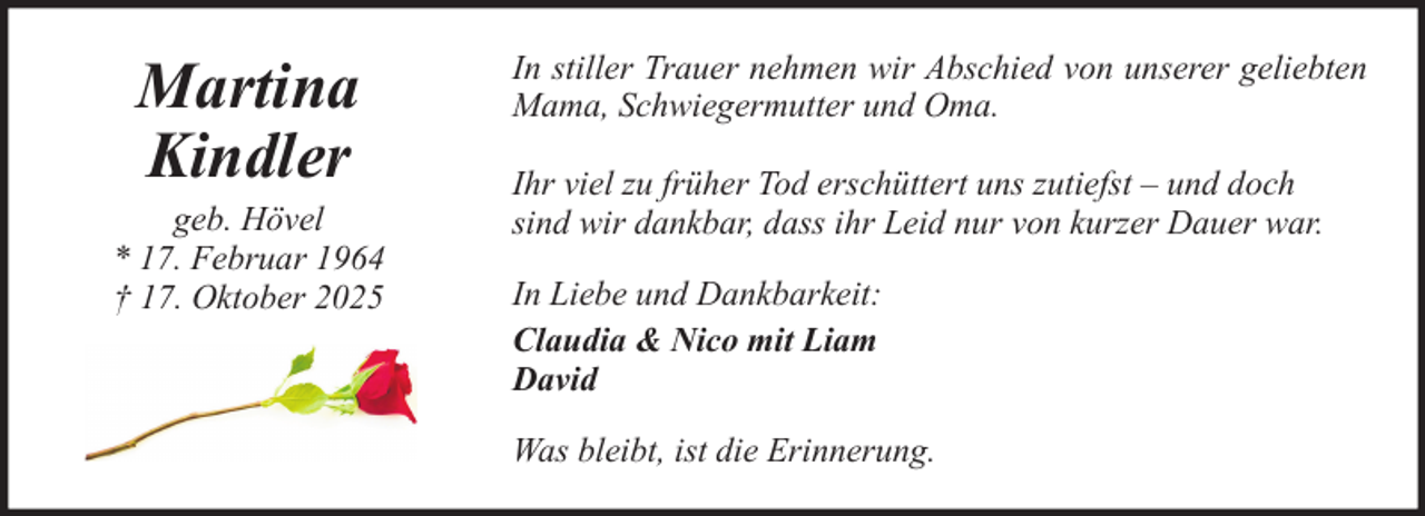 <p>Martina<br />Kindler<br />geb. Hövel<br />* 17. Februar 1964<br />† 17. Oktober 2025</p><p>In stiller Trauer nehmen wir Abschied von unserer geliebten<br />Mama, Schwiegermutter und Oma.<br />Ihr viel zu früher Tod erschüttert uns zutiefst – und doch<br />sind wir dankbar, dass ihr Leid nur von kurzer Dauer war.<br />In Liebe und Dankbarkeit:<br />Claudia &amp; Nico mit Liam<br />David<br />Was bleibt, ist die Erinnerung.</p>