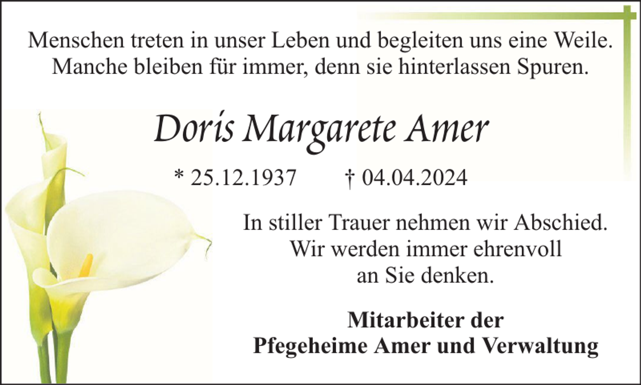 <p>Menschen treten in unser Leben und begleiten uns eine Weile.<br />Manche bleiben für immer, denn sie hinterlassen Spuren.</p><p>Doris Margarete Amer<br />* 25.12.1937</p><p>† 04.04.2024</p><p>In stiller Trauer nehmen wir Abschied.<br />Wir werden immer ehrenvoll<br />an Sie denken.<br />Mitarbeiter der<br />Pfegeheime Amer und Verwaltung</p>