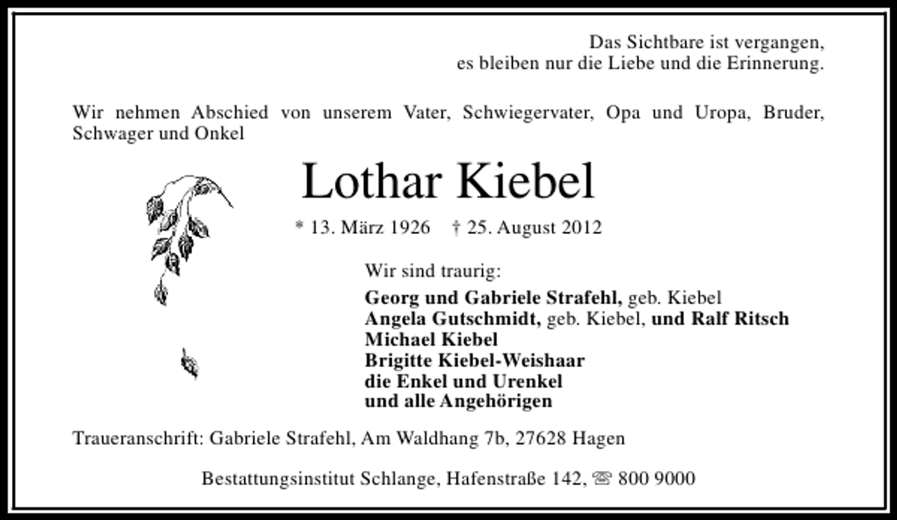 <p>Das Sichtbare ist vergangen,<br />es bleiben nur die Liebe und die Erinnerung.<br />Wir nehmen Abschied von unserem Vater, Schwiegervater, Opa und Uropa, Bruder,<br />Schwager und Onkel</p><p>Lothar Kiebel</p><p>* 13. März 1926</p><p>† 25. August 2012</p><p>Wir sind traurig:<br />Georg und Gabriele Strafehl, geb. Kiebel<br />Angela Gutschmidt, geb. Kiebel, und Ralf Ritsch<br />Michael Kiebel<br />Brigitte Kiebel-Weishaar<br />die Enkel und Urenkel<br />und alle Angehörigen<br />Traueranschrift: Gabriele Strafehl, Am Waldhang 7b, 27628 Hagen<br />Bestattungsinstitut Schlange, Hafenstraße 142, s 800 9000</p>